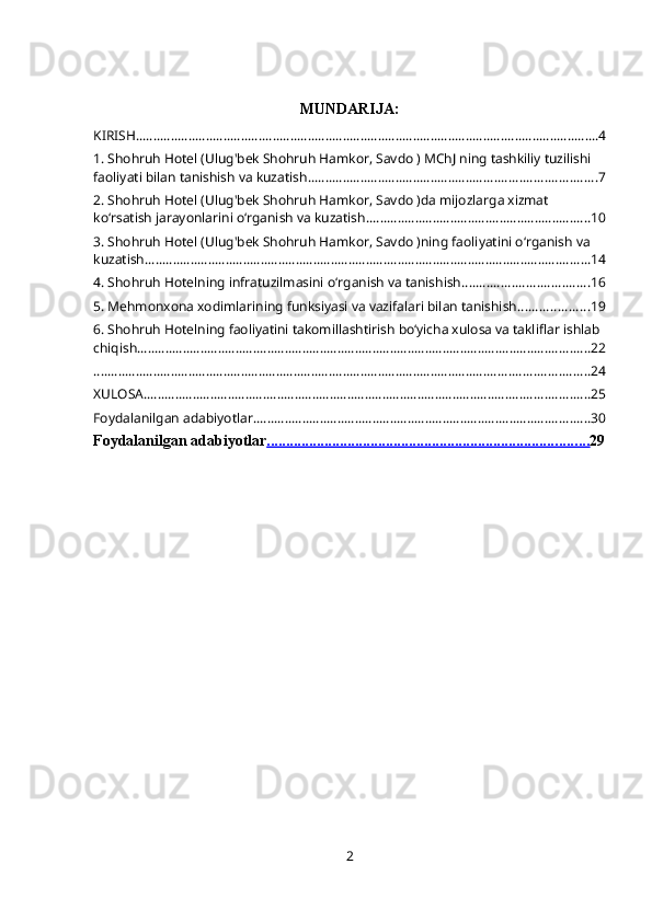 MUNDARIJA:
KIRISH .................................................................................................................................... 4
1. Shohruh Hotel (Ulug'bek Shohruh Hamkor, Savdo ) MChJ ning tashkiliy tuzilishi 
faoliyati bilan tanishish va kuzatish .................................................................................. 7
2. Shohruh Hotel (Ulug'bek Shohruh Hamkor, Savdo )da mijozlarga xizmat 
ko‘rsatish jarayonlarini o‘rganish va kuzatish ................................................................ 10
3. Shohruh Hotel (Ulug'bek Shohruh Hamkor, Savdo )ning faoliyatini oʻrganish va 
kuzatish ............................................................................................................................... 14
4. Shohruh Hotelning infratuzilmasini oʻrganish va tanishish .................................... 16
5. Mehmonxona xodimlarining funksiyasi va vazifalari bilan tanishish .................... 19
6. Shohruh Hotelning faoliyatini takomillashtirish boʻyicha xulosa va takliflar ishlab 
chiqish ................................................................................................................................. 22
............................................................................................................................................. 24
XULOSA ............................................................................................................................... 25
Foydalanilgan adabiyotlar ................................................................................................ 30
Foydalanilgan adabiyotlar                                                                                     .................................................................................... 29
2 
