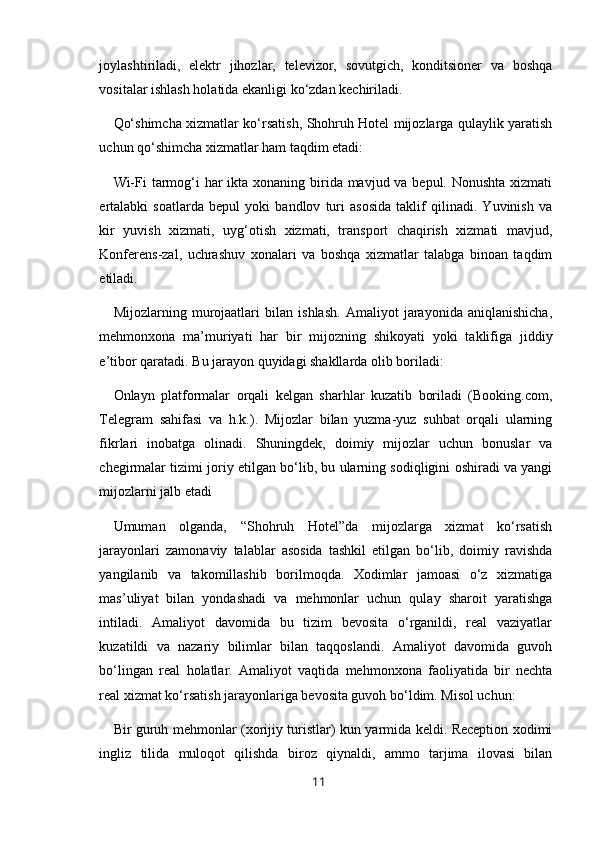 joylashtiriladi,   elektr   jihozlar,   televizor,   sovutgich,   konditsioner   va   boshqa
vositalar ishlash holatida ekanligi ko‘zdan kechiriladi.
Qo‘shimcha xizmatlar ko‘rsatish, Shohruh Hotel mijozlarga qulaylik yaratish
uchun qo‘shimcha xizmatlar ham taqdim etadi:
Wi-Fi  tarmog‘i har  ikta xonaning birida mavjud va bepul. Nonushta  xizmati
ertalabki   soatlarda   bepul   yoki   bandlov   turi   asosida   taklif   qilinadi.   Yuvinish   va
kir   yuvish   xizmati,   uyg‘otish   xizmati,   transport   chaqirish   xizmati   mavjud,
Konferens-zal,   uchrashuv   xonalari   va   boshqa   xizmatlar   talabga   binoan   taqdim
etiladi.
Mijozlarning   murojaatlari   bilan   ishlash.   Amaliyot   jarayonida   aniqlanishicha,
mehmonxona   ma’muriyati   har   bir   mijozning   shikoyati   yoki   taklifiga   jiddiy
e’tibor qaratadi. Bu jarayon quyidagi shakllarda olib boriladi:
Onlayn   platformalar   orqali   kelgan   sharhlar   kuzatib   boriladi   (Booking.com,
Telegram   sahifasi   va   h.k.).   Mijozlar   bilan   yuzma-yuz   suhbat   orqali   ularning
fikrlari   inobatga   olinadi.   Shuningdek,   doimiy   mijozlar   uchun   bonuslar   va
chegirmalar tizimi joriy etilgan bo‘lib, bu ularning sodiqligini oshiradi va yangi
mijozlarni jalb etadi
Umuman   olganda,   “Shohruh   Hotel”da   mijozlarga   xizmat   ko‘rsatish
jarayonlari   zamonaviy   talablar   asosida   tashkil   etilgan   bo‘lib,   doimiy   ravishda
yangilanib   va   takomillashib   borilmoqda.   Xodimlar   jamoasi   o‘z   xizmatiga
mas’uliyat   bilan   yondashadi   va   mehmonlar   uchun   qulay   sharoit   yaratishga
intiladi.   Amaliyot   davomida   bu   tizim   bevosita   o‘rganildi,   real   vaziyatlar
kuzatildi   va   nazariy   bilimlar   bilan   taqqoslandi.   Amaliyot   davomida   guvoh
bo‘lingan   real   holatlar.   Amaliyot   vaqtida   mehmonxona   faoliyatida   bir   nechta
real xizmat ko‘rsatish jarayonlariga bevosita guvoh bo‘ldim. Misol uchun:
Bir guruh mehmonlar (xorijiy turistlar) kun yarmida keldi. Reception xodimi
ingliz   tilida   muloqot   qilishda   biroz   qiynaldi,   ammo   tarjima   ilovasi   bilan
11 
