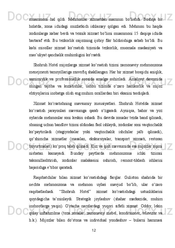 muammoni   hal   qildi.   Mehmonlar   xizmatdan   mamnun   bo‘lishdi.   Boshqa   bir
holatda,   xona   ichidagi   muzlatkich   ishlamay   qolgan   edi.   Mehmon   bu   haqda
xodimlarga   xabar   berdi   va   texnik   xizmat   bo‘limi   muammoni   15   daqiqa   ichida
bartaraf   etdi.   Bu   tezkorlik   mijozning   ijobiy   fikr   bildirishiga   sabab   bo‘ldi.   Bu
kabi   misollar   xizmat   ko‘rsatish   tizimida   tezkorlik,   muomala   madaniyati   va
mas’uliyat qanchalik muhimligini ko‘rsatdi.
Shohruh   Hotel   mijozlarga   xizmat   ko‘rsatish   tizimi   zamonaviy   mehmonxona
menejmenti tamoyillariga muvofiq shakllangan. Har bir xizmat bosqichi aniqlik,
samimiylik   va   professionallik   asosida   amalga   oshiriladi.   Amaliyot   davomida
olingan   tajriba   va   kuzatishlar,   ushbu   tizimda   o‘zaro   hamkorlik   va   mijoz
ehtiyojlarini inobatga olish eng muhim omillardan biri ekanini tasdiqladi.
Xizmat   ko‘rsatishning   mavsumiy   xususiyatlari.   Shohruh   Hotelda   xizmat
ko‘rsatish   jarayonlari   mavsumga   qarab   o‘zgaradi.   Ayniqsa,   bahor   va   yoz
oylarida mehmonlar soni keskin oshadi. Bu davrda xonalar tezda band qilinadi,
shuning uchun bandlov tizimi oldindan faol ishlaydi, xodimlar soni vaqtinchalik
ko‘paytiriladi   (stagiyorkalar   yoki   vaqtinchalik   ishchilar   jalb   qilinadi),
qo‘shimcha   xizmatlar   (masalan,   ekskursiyalar,   transport   xizmati,   restoran
buyurtmalari) ko‘proq talab qilinadi. Kuz va qish mavsumida esa mijozlar oqimi
nisbatan   kamayadi.   Bunday   paytlarda   mehmonxona   ichki   tizimni
takomillashtirish,   xodimlar   malakasini   oshirish,   remont-tiklash   ishlarini
bajarishga e’tibor qaratadi.
Raqobatchilar   bilan   xizmat   ko‘rsatishdagi   farqlar.   Guliston   shahrida   bir
nechta   mehmonxona   va   mehmon   uylari   mavjud   bo‘lib,   ular   o‘zaro
raqobatlashadi.   “Shohruh   Hotel”   xizmat   ko‘rsatishdagi   ustunliklarini
quyidagicha   ta’minlaydi.   Strategik   joylashuv   (shahar   markazida,   muhim
inshootlarga   yaqin).   O‘rtacha   narxlardagi   yuqori   sifatli   xizmat.   Oddiy,   lekin
qulay   infratuzilma   (toza   xonalar,   zamonaviy   mebel,   konditsioner,   televizor   va
h.k.).   Mijozlar   bilan   do‘stona   va   individual   yondashuv   –   bularni   hammasi
12 