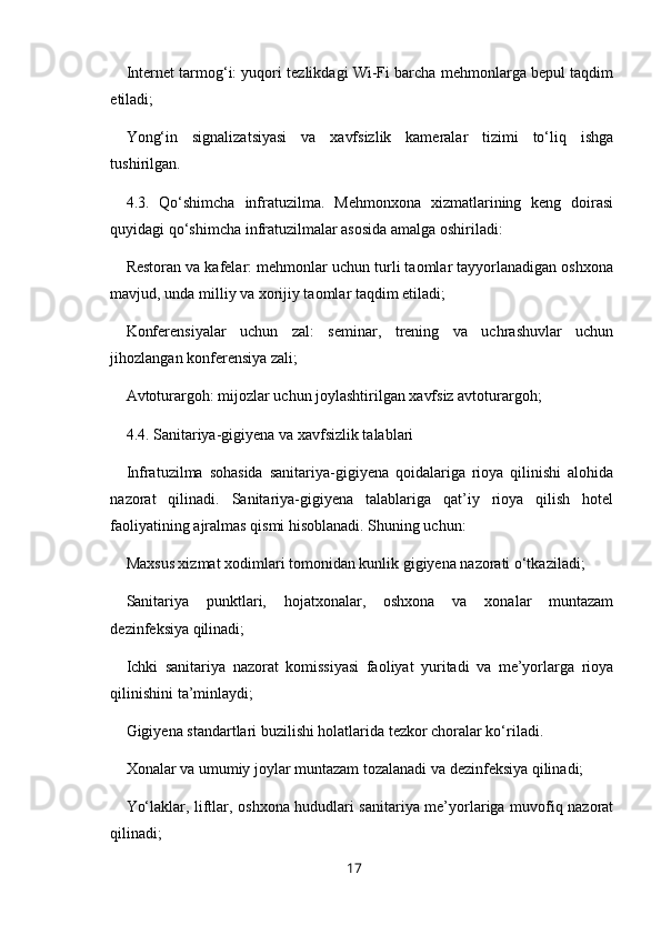 Internet tarmog‘i: yuqori tezlikdagi Wi-Fi barcha mehmonlarga bepul taqdim
etiladi;
Yong‘in   signalizatsiyasi   va   xavfsizlik   kameralar   tizimi   to‘liq   ishga
tushirilgan.
4.3.   Qo‘shimcha   infratuzilma.   Mehmonxona   xizmatlarining   keng   doirasi
quyidagi qo‘shimcha infratuzilmalar asosida amalga oshiriladi:
Restoran va kafelar: mehmonlar uchun turli taomlar tayyorlanadigan oshxona
mavjud, unda milliy va xorijiy taomlar taqdim etiladi;
Konferensiyalar   uchun   zal:   seminar,   trening   va   uchrashuvlar   uchun
jihozlangan konferensiya zali;
Avtoturargoh: mijozlar uchun joylashtirilgan xavfsiz avtoturargoh;
4.4. Sanitariya-gigiyena va xavfsizlik talablari
Infratuzilma   sohasida   sanitariya-gigiyena   qoidalariga   rioya   qilinishi   alohida
nazorat   qilinadi.   Sanitariya-gigiyena   talablariga   qat’iy   rioya   qilish   hotel
faoliyatining ajralmas qismi hisoblanadi. Shuning uchun:
Maxsus xizmat xodimlari tomonidan kunlik gigiyena nazorati o‘tkaziladi;
Sanitariya   punktlari,   hojatxonalar,   oshxona   va   xonalar   muntazam
dezinfeksiya qilinadi;
Ichki   sanitariya   nazorat   komissiyasi   faoliyat   yuritadi   va   me’yorlarga   rioya
qilinishini ta’minlaydi;
Gigiyena standartlari buzilishi holatlarida tezkor choralar ko‘riladi.
Xonalar va umumiy joylar muntazam tozalanadi va dezinfeksiya qilinadi;
Yo‘laklar, liftlar, oshxona hududlari sanitariya me’yorlariga muvofiq nazorat
qilinadi;
17 