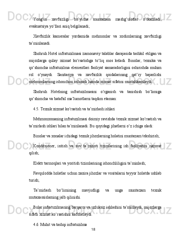 Yong‘in   xavfsizligi   bo‘yicha   muntazam   mashg‘ulotlar   o‘tkaziladi,
evakuatsiya yo‘llari aniq belgilanadi;
Xavfsizlik   kameralar   yordamida   mehmonlar   va   xodimlarning   xavfsizligi
ta’minlanadi.
Shohruh Hotel infratuzilmasi zamonaviy talablar darajasida tashkil etilgan va
mijozlarga   qulay   xizmat   ko‘rsatishga   to‘liq   mos   keladi.   Binolar,   texnika   va
qo‘shimcha  infratuzilma elementlari  faoliyat samaradorligini oshirishda  muhim
rol   o‘ynaydi.   Sanitariya   va   xavfsizlik   qoidalarining   qat’iy   bajarilishi
mehmonlarning ishonchini oshiradi hamda xizmat sifatini mustahkamlaydi.
Shohruh   Hotelning   infratuzilmasini   o rganish   va   tanishish   bo‘limigaʻ
qo‘shimcha va batafsil ma’lumotlarni taqdim etaman:
4.5. Texnik xizmat ko‘rsatish va ta’mirlash ishlari
Mehmonxonaning infratuzilmasi doimiy ravishda texnik xizmat ko‘rsatish va
ta’mirlash ishlari bilan ta’minlanadi. Bu quyidagi jihatlarni o‘z ichiga oladi:
Binolar va xonalar ichidagi texnik jihozlarning holatini muntazam tekshirish;
Konditsioner,   isitish   va   suv   ta’minoti   tizimlarining   ish   faoliyatini   nazorat
qilish;
Elektr tarmoqlari va yoritish tizimlarining ishonchliligini ta’minlash;
Favqulodda holatlar uchun zaxira jihozlar va vositalarni tayyor holatda ushlab
turish;
Ta’mirlash   bo‘limining   mavjudligi   va   unga   muntazam   texnik
mutaxassislarning jalb qilinishi.
Bular infratuzilmaning barqaror va uzluksiz ishlashini ta’minlaydi, mijozlarga
sifatli xizmat ko‘rsatishni kafolatlaydi.
4.6. Muhit va tashqi infratuzilma
18 