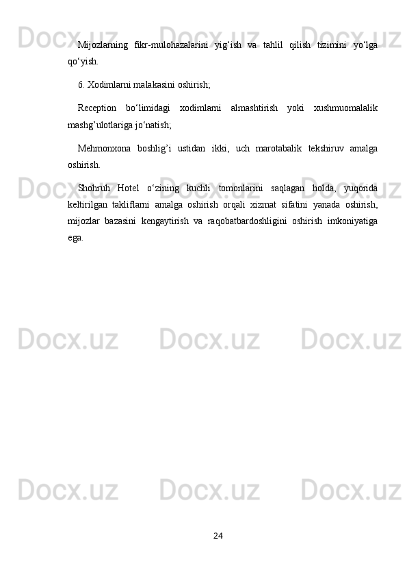 Mijozlarning   fikr-mulohazalarini   yig‘ish   va   tahlil   qilish   tizimini   yo‘lga
qo‘yish.
6. Xodimlarni malakasini oshirish; 
Reception   bo‘limidagi   xodimlarni   almashtirish   yoki   xushmuomalalik
mashg’ulotlariga jo‘natish;
Mehmonxona   boshlig’i   ustidan   ikki,   uch   marotabalik   tekshiruv   amalga
oshirish.
Shohruh   Hotel   o‘zining   kuchli   tomonlarini   saqlagan   holda,   yuqorida
keltirilgan   takliflarni   amalga   oshirish   orqali   xizmat   sifatini   yanada   oshirish,
mijozlar   bazasini   kengaytirish   va   raqobatbardoshligini   oshirish   imkoniyatiga
ega. 
24 