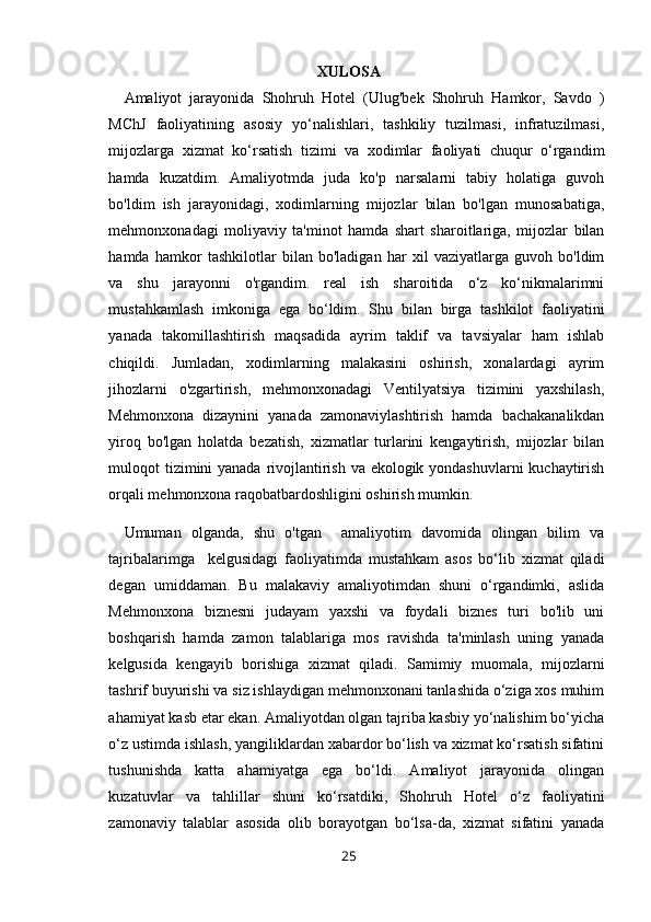 XULOSA
Amaliyot   jarayonida   Shohruh   Hotel   (Ulug'bek   Shohruh   Hamkor,   Savdo   )
MChJ   faoliyatining   asosiy   yo‘nalishlari,   tashkiliy   tuzilmasi,   infratuzilmasi,
mijozlarga   xizmat   ko‘rsatish   tizimi   va   xodimlar   faoliyati   chuqur   o‘rgandim
hamda   kuzatdim.   Amaliyotmda   juda   ko'p   narsalarni   tabiy   holatiga   guvoh
bo'ldim   ish   jarayonidagi,   xodimlarning   mijozlar   bilan   bo'lgan   munosabatiga,
mehmonxonadagi   moliyaviy   ta'minot   hamda   shart   sharoitlariga,   mijozlar   bilan
hamda   hamkor   tashkilotlar   bilan   bo'ladigan   har   xil   vaziyatlarga   guvoh   bo'ldim
va   shu   jarayonni   o'rgandim.   real   ish   sharoitida   o‘z   ko‘nikmalarimni
mustahkamlash   imkoniga   ega   bo‘ldim.   Shu   bilan   birga   tashkilot   faoliyatini
yanada   takomillashtirish   maqsadida   ayrim   taklif   va   tavsiyalar   ham   ishlab
chiqildi.   Jumladan,   xodimlarning   malakasini   oshirish,   xonalardagi   ayrim
jihozlarni   o'zgartirish,   mehmonxonadagi   Ventilyatsiya   tizimini   yaxshilash,
Mehmonxona   dizaynini   yanada   zamonaviylashtirish   hamda   bachakanalikdan
yiroq   bo'lgan   holatda   bezatish,   xizmatlar   turlarini   kengaytirish,   mijozlar   bilan
muloqot tizimini  yanada rivojlantirish va ekologik yondashuvlarni  kuchaytirish
orqali mehmonxona raqobatbardoshligini oshirish mumkin.
Umuman   olganda,   shu   o'tgan     amaliyotim   davomida   olingan   bilim   va
tajribalarimga     kelgusidagi   faoliyatimda   mustahkam   asos   bo‘lib   xizmat   qiladi
degan   umiddaman.   Bu   malakaviy   amaliyotimdan   shuni   o‘rgandimki,   aslida
Mehmonxona   biznesni   judayam   yaxshi   va   foydali   biznes   turi   bo'lib   uni
boshqarish   hamda   zamon   talablariga   mos   ravishda   ta'minlash   uning   yanada
kelgusida   kengayib   borishiga   xizmat   qiladi.   Samimiy   muomala,   mijozlarni
tashrif buyurishi va siz ishlaydigan mehmonxonani tanlashida o‘ziga xos muhim
ahamiyat kasb etar ekan. Amaliyotdan olgan tajriba kasbiy yo‘nalishim bo‘yicha
o‘z ustimda ishlash, yangiliklardan xabardor bo‘lish va xizmat ko‘rsatish sifatini
tushunishda   katta   ahamiyatga   ega   bo‘ldi.   Amaliyot   jarayonida   olingan
kuzatuvlar   va   tahlillar   shuni   ko‘rsatdiki,   Shohruh   Hotel   o‘z   faoliyatini
zamonaviy   talablar   asosida   olib   borayotgan   bo‘lsa-da,   xizmat   sifatini   yanada
25 