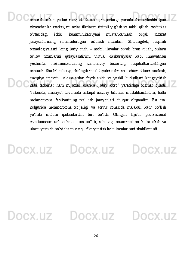 oshirish   imkoniyatlari   mavjud.   Xususan,   mijozlarga   yanada   shaxsiylashtirilgan
xizmatlar ko‘rsatish, mijozlar fikrlarini tizimli yig‘ish va tahlil qilish, xodimlar
o‘rtasidagi   ichki   kommunikatsiyani   mustahkamlash   orqali   xizmat
jarayonlarining   samaradorligini   oshirish   mumkin.   Shuningdek,   raqamli
texnologiyalarni   keng   joriy   etish   –   mobil   ilovalar   orqali   bron   qilish,   onlayn
to‘lov   tizimlarini   qulaylashtirish,   virtual   ekskursiyalar   kabi   innovatsion
yechimlar   mehmonxonaning   zamonaviy   bozordagi   raqobatbardoshligini
oshiradi. Shu bilan birga, ekologik mas’uliyatni oshirish – chiqindilarni saralash,
energiya   tejovchi   uskunalardan   foydalanish   va   yashil   hududlarni   kengaytirish
kabi   tadbirlar   ham   mijozlar   orasida   ijobiy   obro‘   yaratishga   xizmat   qiladi.
Yakunda,   amaliyot   davomida   nafaqat   nazariy   bilimlar   mustahkamladim,   balki
mehmonxona   faoliyatining   real   ish   jarayonlari   chuqur   o‘rgandim.   Bu   esa,
kelgusida   mehmonxona   xo‘jaligi   va   servis   sohasida   malakali   kadr   bo‘lish
yo‘lida   muhim   qadamlardan   biri   bo‘ldi.   Olingan   tajriba   professional
rivojlanishim   uchun   katta   asos   bo‘lib,   sohadagi   muammolarni   ko‘ra   olish   va
ularni yechish bo‘yicha mustaqil fikr yuritish ko‘nikmalarimni shakllantirdi.
26 