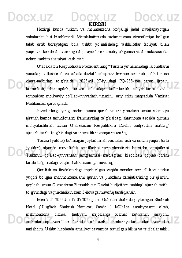 KIRISH
Hozirgi   kunda   turizm   va   mehmonxona   xo‘jaligi   jadal   rivojlanayotgan
sohalardan   biri   hisoblanadi.   Mamlakatimizda   mehmonxona   xizmatlariga   bo‘lgan
talab   ortib   borayotgani   bois,   ushbu   yo‘nalishdagi   tashkilotlar   faoliyati   bilan
yaqindan tanishish, ularning ish jarayonlarini amaliy o‘rganish yosh mutaxassislar
uchun muhim ahamiyat kasb etadi.
O‘zbekiston Respublikasi Prezidentining “Turizm yo‘nalishidagi islohotlarni
yanada jadallashtirish va sohada davlat boshqaruvi tizimini samarali tashkil qilish
chora-tadbirlari   to‘g‘risida”   2023-yil   27-iyuldagi   PQ-238-son   qarori   ijrosini
ta’minlash,   shuningdek,   turizm   sohasidagi   tadbirkorlik   subyektlarini   davlat
tomonidan   moliyaviy   qo‘llab-quvvatlash   tizimini   joriy   etish   maqsadida   Vazirlar
Mahkamasi qaror qiladi:
Investorlarga   yangi   mehmonxona   qurish   va   uni   jihozlash   uchun   subsidiya
ajratish hamda tashkilotlarni franchayzing to‘g‘risidagi  shartnoma asosida qisman
moliyalashtirish   uchun   O‘zbekiston   Respublikasi   Davlat   budjetidan   mablag‘
ajratish tartibi to‘g‘risidagi vaqtinchalik nizomga muvofiq;
Toifasi (yulduz) bo‘lmagan joylashtirish vositalari uch va undan yuqori toifa
(yulduz)   olganda   muvofiqlik   sertifikatini   rasmiylashtirish   bo‘yicha   xarajatlarni
Turizmni   qo‘llab-quvvatlash   jamg‘armasi   mablag‘lari   hisobidan   qoplab   berish
tartibi to‘g‘risidagi vaqtinchalik nizomga muvofiq;
Qurilish   va   foydalanishga   topshirilgan   vaqtda   xonalar   soni   ellik   va   undan
yuqori   bo‘lgan   mehmonxonalarni   qurish   va   jihozlash   xarajatlarining   bir   qismini
qoplash uchun O‘zbekiston Respublikasi Davlat budjetidan mablag‘ ajratish tartibi
to‘g‘risidagi vaqtinchalik nizom 3-ilovaga muvofiq tasdiqlansin.
Men   7.04.2025dan   17.05.2025gacha   Guliston  shahrida   joylashgan   Shohruh
Hotel   (Ulug'bek   Shohruh   Hamkor,   Savdo   )   MChJda   amaliyotimni   o‘tab,
mehmonxona   biznesi   faoliyati,   mijozlarga   xizmat   ko‘rsatish   jarayoni,
xodimlarning   vazifalari   hamda   infratuzilma   imkoniyatlari   bilan   yaqindan
tanishdim. Ushbu hisobotda amaliyot davomida orttirilgan bilim va tajribalar tahlil
4 