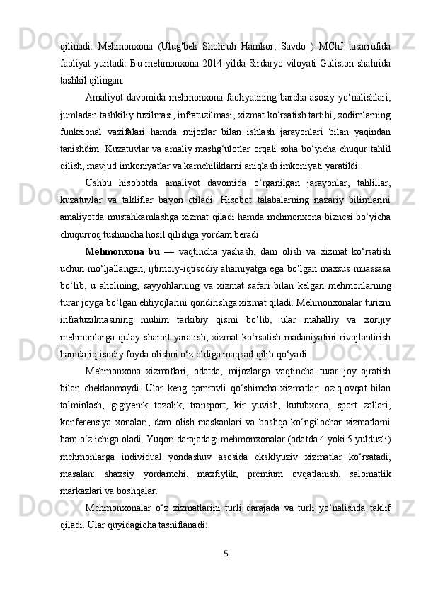 qilinadi.   Mehmonxona   (Ulug'bek   Shohruh   Hamkor,   Savdo   )   MChJ   tasarrufida
faoliyat yuritadi. Bu mehmonxona 2014-yilda Sirdaryo viloyati Guliston shahrida
tashkil qilingan.
Amaliyot davomida mehmonxona faoliyatining barcha asosiy  yo‘nalishlari,
jumladan tashkiliy tuzilmasi, infratuzilmasi, xizmat ko‘rsatish tartibi, xodimlarning
funksional   vazifalari   hamda   mijozlar   bilan   ishlash   jarayonlari   bilan   yaqindan
tanishdim. Kuzatuvlar va amaliy mashg‘ulotlar orqali soha bo‘yicha chuqur tahlil
qilish, mavjud imkoniyatlar va kamchiliklarni aniqlash imkoniyati yaratildi.
Ushbu   hisobotda   amaliyot   davomida   o‘rganilgan   jarayonlar,   tahlillar,
kuzatuvlar   va   takliflar   bayon   etiladi.   Hisobot   talabalarning   nazariy   bilimlarini
amaliyotda mustahkamlashga xizmat qiladi hamda mehmonxona biznesi bo‘yicha
chuqurroq tushuncha hosil qilishga yordam beradi.
Mehmonxona   bu   —   vaqtincha   yashash,   dam   olish   va   xizmat   ko‘rsatish
uchun mo‘ljallangan, ijtimoiy-iqtisodiy ahamiyatga ega bo‘lgan maxsus muassasa
bo‘lib,   u   aholining,   sayyohlarning   va   xizmat   safari   bilan   kelgan   mehmonlarning
turar joyga bo‘lgan ehtiyojlarini qondirishga xizmat qiladi. Mehmonxonalar turizm
infratuzilmasining   muhim   tarkibiy   qismi   bo‘lib,   ular   mahalliy   va   xorijiy
mehmonlarga   qulay  sharoit   yaratish,  xizmat  ko‘rsatish  madaniyatini  rivojlantirish
hamda iqtisodiy foyda olishni o‘z oldiga maqsad qilib qo‘yadi.
Mehmonxona   xizmatlari,   odatda,   mijozlarga   vaqtincha   turar   joy   ajratish
bilan   cheklanmaydi.   Ular   keng   qamrovli   qo‘shimcha   xizmatlar:   oziq-ovqat   bilan
ta’minlash,   gigiyenik   tozalik,   transport,   kir   yuvish,   kutubxona,   sport   zallari,
konferensiya   xonalari,   dam   olish   maskanlari   va   boshqa   ko‘ngilochar   xizmatlarni
ham o‘z ichiga oladi. Yuqori darajadagi mehmonxonalar (odatda 4 yoki 5 yulduzli)
mehmonlarga   individual   yondashuv   asosida   eksklyuziv   xizmatlar   ko‘rsatadi,
masalan:   shaxsiy   yordamchi,   maxfiylik,   premium   ovqatlanish,   salomatlik
markazlari va boshqalar.
Mehmonxonalar   o‘z   xizmatlarini   turli   darajada   va   turli   yo‘nalishda   taklif
qiladi. Ular quyidagicha tasniflanadi:
5 