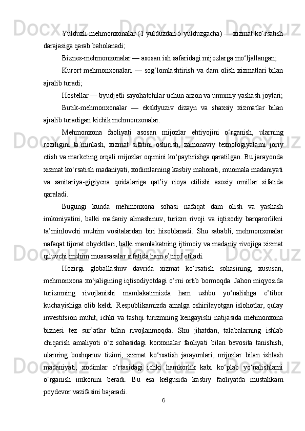 Yulduzli mehmonxonalar (1 yulduzdan 5 yulduzgacha) — xizmat ko‘rsatish
darajasiga qarab baholanadi;
Biznes-mehmonxonalar — asosan ish safaridagi mijozlarga mo‘ljallangan;
Kurort mehmonxonalari  — sog‘lomlashtirish va dam olish xizmatlari bilan
ajralib turadi;
Hostellar — byudjetli sayohatchilar uchun arzon va umumiy yashash joylari;
Butik-mehmonxonalar   —   eksklyuziv   dizayn   va   shaxsiy   xizmatlar   bilan
ajralib turadigan kichik mehmonxonalar.
Mehmonxona   faoliyati   asosan   mijozlar   ehtiyojini   o‘rganish,   ularning
roziligini   ta’minlash,   xizmat   sifatini   oshirish,   zamonaviy   texnologiyalarni   joriy
etish va marketing orqali mijozlar oqimini ko‘paytirishga qaratilgan. Bu jarayonda
xizmat ko‘rsatish madaniyati, xodimlarning kasbiy mahorati, muomala madaniyati
va   sanitariya-gigiyena   qoidalariga   qat’iy   rioya   etilishi   asosiy   omillar   sifatida
qaraladi.
Bugungi   kunda   mehmonxona   sohasi   nafaqat   dam   olish   va   yashash
imkoniyatini,   balki   madaniy   almashinuv,   turizm   rivoji   va   iqtisodiy   barqarorlikni
ta’minlovchi   muhim   vositalardan   biri   hisoblanadi.   Shu   sababli,   mehmonxonalar
nafaqat tijorat obyektlari, balki mamlakatning ijtimoiy va madaniy rivojiga xizmat
qiluvchi muhim muassasalar sifatida ham e’tirof etiladi.
Hozirgi   globallashuv   davrida   xizmat   ko‘rsatish   sohasining,   xususan,
mehmonxona xo‘jaligining iqtisodiyotdagi o‘rni ortib bormoqda. Jahon miqyosida
turizmning   rivojlanishi   mamlakatimizda   ham   ushbu   yo‘nalishga   e’tibor
kuchayishiga   olib  keldi.   Respublikamizda   amalga   oshirilayotgan   islohotlar,   qulay
investitsion   muhit,  ichki   va  tashqi   turizmning  kengayishi   natijasida   mehmonxona
biznesi   tez   sur’atlar   bilan   rivojlanmoqda.   Shu   jihatdan,   talabalarning   ishlab
chiqarish   amaliyoti   o‘z   sohasidagi   korxonalar   faoliyati   bilan   bevosita   tanishish,
ularning   boshqaruv   tizimi,   xizmat   ko‘rsatish   jarayonlari,   mijozlar   bilan   ishlash
madaniyati,   xodimlar   o‘rtasidagi   ichki   hamkorlik   kabi   ko‘plab   yo‘nalishlarni
o‘rganish   imkonini   beradi.   Bu   esa   kelgusida   kasbiy   faoliyatda   mustahkam
poydevor vazifasini bajaradi.
6 