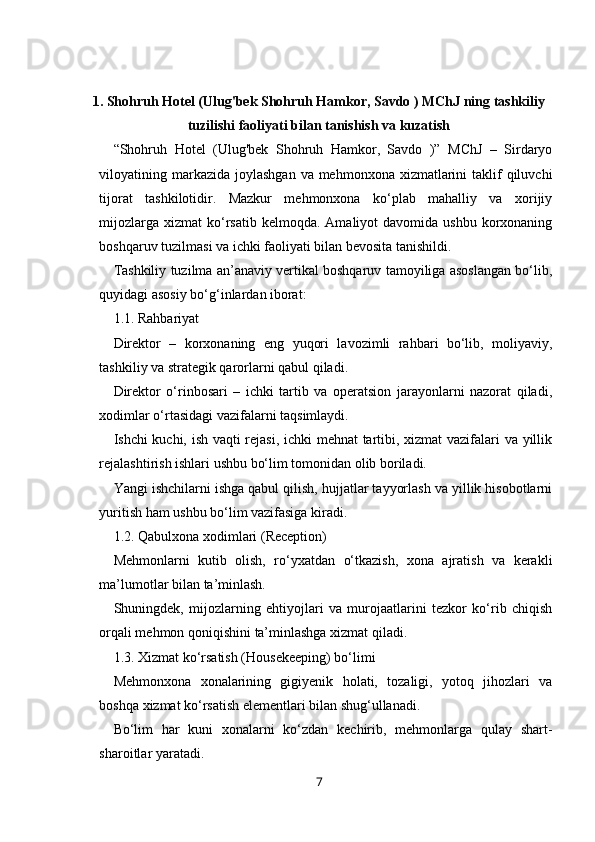 1. Shohruh Hotel (Ulug'bek Shohruh Hamkor, Savdo ) MChJ ning tashkiliy
tuzilishi faoliyati bilan tanishish va kuzatish
“Shohruh   Hotel   (Ulug'bek   Shohruh   Hamkor,   Savdo   )”   MChJ   –   Sirdaryo
viloyatining markazida  joylashgan  va mehmonxona  xizmatlarini  taklif  qiluvchi
tijorat   tashkilotidir.   Mazkur   mehmonxona   ko‘plab   mahalliy   va   xorijiy
mijozlarga  xizmat   ko‘rsatib  kelmoqda. Amaliyot   davomida  ushbu  korxonaning
boshqaruv tuzilmasi va ichki faoliyati bilan bevosita tanishildi.
Tashkiliy tuzilma an’anaviy vertikal boshqaruv tamoyiliga asoslangan bo‘lib,
quyidagi asosiy bo‘g‘inlardan iborat:
1.1. Rahbariyat
Direktor   –   korxonaning   eng   yuqori   lavozimli   rahbari   bo‘lib,   moliyaviy,
tashkiliy va strategik qarorlarni qabul qiladi.
Direktor   o‘rinbosari   –   ichki   tartib   va   operatsion   jarayonlarni   nazorat   qiladi,
xodimlar o‘rtasidagi vazifalarni taqsimlaydi.
Ishchi kuchi, ish vaqti rejasi, ichki mehnat tartibi, xizmat vazifalari va yillik
rejalashtirish ishlari ushbu bo‘lim tomonidan olib boriladi.
Yangi ishchilarni ishga qabul qilish, hujjatlar tayyorlash va yillik hisobotlarni
yuritish ham ushbu bo‘lim vazifasiga kiradi.
1.2. Qabulxona xodimlari (Reception)
Mehmonlarni   kutib   olish,   ro‘yxatdan   o‘tkazish,   xona   ajratish   va   kerakli
ma’lumotlar bilan ta’minlash.
Shuningdek,   mijozlarning   ehtiyojlari   va   murojaatlarini   tezkor   ko‘rib   chiqish
orqali mehmon qoniqishini ta’minlashga xizmat qiladi.
1.3. Xizmat ko‘rsatish (Housekeeping) bo‘limi
Mehmonxona   xonalarining   gigiyenik   holati,   tozaligi,   yotoq   jihozlari   va
boshqa xizmat ko‘rsatish elementlari bilan shug‘ullanadi.
Bo‘lim   har   kuni   xonalarni   ko‘zdan   kechirib,   mehmonlarga   qulay   shart-
sharoitlar yaratadi.
7 
