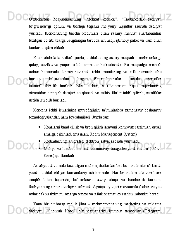 O‘zbekiston   Respublikasining   “Mehnat   kodeksi”,   “Tadbirkorlik   faoliyati
to‘g‘risida”gi   qonuni   va   boshqa   tegishli   me’yoriy   hujjatlar   asosida   faoliyat
yuritadi.   Korxonaning   barcha   xodimlari   bilan   rasmiy   mehnat   shartnomalari
tuzilgan bo‘lib, ularga belgilangan tartibda ish haqi, ijtimoiy paket va dam olish
kunlari taqdim etiladi.
Shuni alohida ta’kidlash joizki, tashkilotning asosiy maqsadi – mehmonlarga
qulay,   xavfsiz   va   yuqori   sifatli   xizmatlar   ko‘rsatishdir.   Bu   maqsadga   erishish
uchun   korxonada   doimiy   ravishda   ichki   monitoring   va   sifat   nazorati   olib
boriladi.   Mijozlardan   olingan   fikr-mulohazalar   asosida   xizmatlar
takomillashtirilib   boriladi.   Misol   uchun,   so‘rovnomalar   orqali   mijozlarning
xizmatdan qoniqish darajasi aniqlanadi va salbiy fikrlar tahlil qilinib, xatoliklar
ustida ish olib boriladi.
Korxona   ichki   ishlarining   muvofiqligini   ta’minlashda   zamonaviy   boshqaruv
texnologiyalaridan ham foydalaniladi. Jumladan:
 Xonalarni band qilish va bron qilish jarayoni kompyuter tizimlari orqali
amalga oshiriladi (masalan, Room Management System).
 Xodimlarning ish grafigi elektron jadval asosida yuritiladi.
 Moliya   va   hisobot   tizimida   zamonaviy   buxgalteriya   dasturlari   (1C   va
Excel) qo‘llaniladi.
Amaliyot davomida kuzatilgan muhim jihatlardan biri bu – xodimlar o‘rtasida
yaxshi   tashkil   etilgan   komandaviy   ish   tizimidir.   Har   bir   xodim   o‘z   vazifasini
aniqlik   bilan   bajarishi,   bo‘limlararo   uzviy   aloqa   va   hamkorlik   korxona
faoliyatining samaradorligini oshiradi. Ayniqsa, yuqori mavsumda (bahor va yoz
oylarida) bu tizim mijozlarga tezkor va sifatli xizmat ko‘rsatish imkonini beradi.
Yana   bir   e’tiborga   molik   jihat   –   mehmonxonaning   marketing   va   reklama
faoliyati.   “Shohruh   Hotel”   o‘z   xizmatlarini   ijtimoiy   tarmoqlar   (Telegram,
9 
