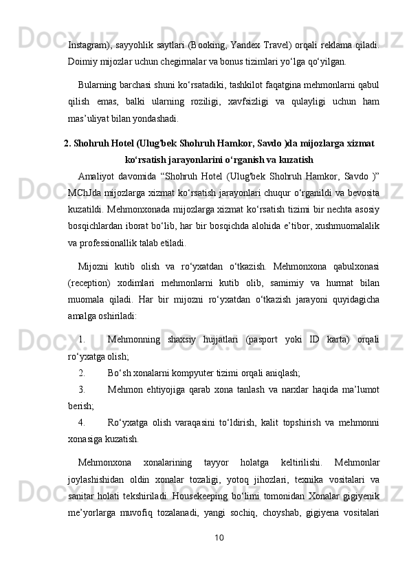 Instagram), sayyohlik  saytlari  (Booking, Yandex Travel)  orqali  reklama  qiladi.
Doimiy mijozlar uchun chegirmalar va bonus tizimlari yo‘lga qo‘yilgan.
Bularning barchasi shuni ko‘rsatadiki, tashkilot faqatgina mehmonlarni qabul
qilish   emas,   balki   ularning   roziligi,   xavfsizligi   va   qulayligi   uchun   ham
mas’uliyat bilan yondashadi.
2. Shohruh Hotel (Ulug'bek Shohruh Hamkor, Savdo )da mijozlarga xizmat
ko‘rsatish jarayonlarini o‘rganish va kuzatish
Amaliyot   davomida   “Shohruh   Hotel   (Ulug'bek   Shohruh   Hamkor,   Savdo   )”
MChJda mijozlarga xizmat ko‘rsatish jarayonlari chuqur o‘rganildi va bevosita
kuzatildi. Mehmonxonada mijozlarga xizmat ko‘rsatish tizimi bir nechta asosiy
bosqichlardan  iborat   bo‘lib,  har   bir   bosqichda  alohida  e’tibor,  xushmuomalalik
va professionallik talab etiladi.
Mijozni   kutib   olish   va   ro‘yxatdan   o‘tkazish.   Mehmonxona   qabulxonasi
(reception)   xodimlari   mehmonlarni   kutib   olib,   samimiy   va   hurmat   bilan
muomala   qiladi.   Har   bir   mijozni   ro‘yxatdan   o‘tkazish   jarayoni   quyidagicha
amalga oshiriladi:
1. Mehmonning   shaxsiy   hujjatlari   (pasport   yoki   ID   karta)   orqali
ro‘yxatga olish;
2. Bo‘sh xonalarni kompyuter tizimi orqali aniqlash;
3. Mehmon   ehtiyojiga   qarab   xona   tanlash   va   narxlar   haqida   ma’lumot
berish;
4. Ro‘yxatga   olish   varaqasini   to‘ldirish,   kalit   topshirish   va   mehmonni
xonasiga kuzatish.
Mehmonxona   xonalarining   tayyor   holatga   keltirilishi.   Mehmonlar
joylashishidan   oldin   xonalar   tozaligi,   yotoq   jihozlari,   texnika   vositalari   va
sanitar   holati   tekshiriladi.   Housekeeping   bo‘limi   tomonidan   Xonalar   gigiyenik
me’yorlarga   muvofiq   tozalanadi,   yangi   sochiq,   choyshab,   gigiyena   vositalari
10 