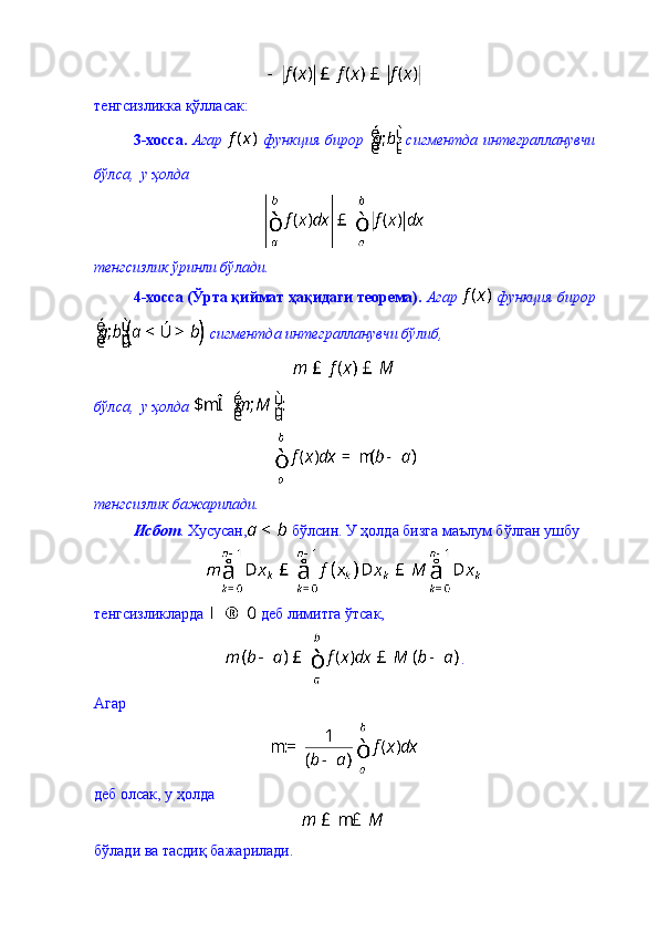 тенгсизликка қўлласак: 
3-хосса.   Агар     функция бирор     сигментда интегралланувчи
бўлса,  у ҳолда
тенгсизлик ўринли бўлади. 
4-хосса (Ўрта қиймат ҳақидаги теорема).   Агар   функция бирор
 сигментда интегралланувчи бўлиб, 
бўлса,  у ҳолда   
тенгсизлик бажарилади. 
Исбот . Хусусан,  бўлсин. У ҳолда бизга маълум бўлган ушбу 
   
тенгсизликларда   деб лимитга ўтсак, 
.
Агар 
деб олсак, у ҳолда 
бўлади ва тасдиқ бажарилади.  