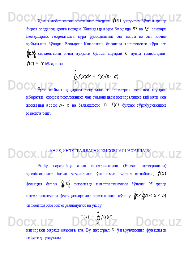 Ҳозир   исботланган   хоссанинг   тасдиғи     узлуксиз   бўлган   ҳолда
бироз соддароқ ҳолга келади. Ҳақиқатдан ҳам бу ҳолда     ва     сонлари
Вейершрасс   теоремасига   кўра   функциянинг   энг   катта   ва   энг   кичик
қийматлар   бўлади.   Больцано-Кошининг   биринчи   теоремасига   кўра   эса
  сигментнинг   ички   нуқтаси   бўлган   шундай     нуқта   топиладики,
 бўлади ва 
.
Ўрта   қиймат   ҳақидаги   теореманинг   геометрик   маъноси   шундан
иборатки, охирги тенгликнинг  чап томонидаги интегралнинг  қиймати сон
жиҳатдан   асоси     ва   баландлиги     бўлган   тўртбурчакнинг
юзасига тенг. 
1.1. АНИҚ ИНТЕГРАЛЛАРНИ ҲИСОБЛАШ УСУЛЛАРИ  
Ушбу   парарафда   аниқ   интегралларни   (Риман   интегралини)
ҳисоблашнинг   баъзи   усулларини   ўрганамиз.   Фараз   қилайлик,  
функция   бирор     сигментда   интегралланувчи   бўлсин.   У   ҳолда
интегралланувчи   функцияларнинг   хоссаларига   кўра   у  
сигментда ҳам интегралланувчи ва ушбу 
интеграни   қараш   маънога   эга.   Бу   интеграл     ўзгарувчининг   функцияси
сифатида узлуксиз .    