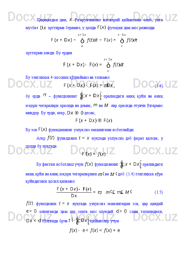 Ҳақиқатдан   ҳам,     ўзгарувчининг   ихтиёрий   қийматини   олиб,   унга
мусбат   орттирма берамиз, у ҳолда   фуекция ҳам мос равишда 
орттирма олади. Бу ердан 
.
Бу тенгликка 4-хоссани қўллаймиз ва топамиз: 
,                                      (1.4)
бу   ерда     –   функциянинг     оралиқдаги   аниқ   қуйи   ва   аниқ
юқори чегаралари орасида ва демак,   ва   лар орасида ётувчи ўзгармас
миқдор. Бу ерда, агар,   десак, 
.
Бу эса   функциянинг узлуксиз эканлигини исботлайди. 
Агар     функцияни     ну қ тада   узлуксиз   деб   фараз   қ илсак,   у
ҳолда бу нуқтада 
.
Бу фактни исботлаш учун   функциянинг   оралиқдаги
аниқ қуйи ва аниқ юқори чегараларини   ва   деб  (1.4) тенгликка кўра
қуйидагини ҳосил қиламиз: 
.                     (1.5)
  функцияни     нуқтада   узлуксиз   эканлигидан   эса,   ҳар   қандай
  олинганда   ҳам   шу   сонга   мос   шундай     сони   топиладики,
 бўлганда брча   қийматлар учун  