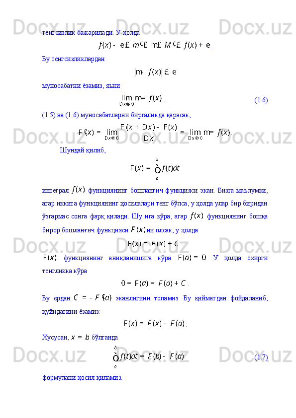 тенгсизлик бажарилади. У ҳолда 
.
Бу тенгсизликлардан 
муносабатни ёзамиз, яъни 
.                                                    (1.6)
(1.5) ва (1.6) муносабатларни биргаликда қарасак, 
.
Шундай қилиб, 
интеграл     функциянинг бошланғич функцияси экан. Бизга  маълумки,
агар иккита функциянинг ҳосилалари тенг бўлса, у ҳолда улар бир биридан
ўзгармас   сонга  фарқ  қилади.  Шу   нга  кўра,  агар     функциянинг   бошқа
бирор бошланғич функцияси  ни олсак, у ҳолда 
. 
  функциянинг   аниқланишига   кўра   .   У   ҳолда   охирги
тенгликка кўра  
.
Бу   ердан     эканлигини   топамиз.   Бу   қийматдан   фойдаланиб,
қуйидагини ёзамиз: 
.
Хусусан,   бўлганда 
                                        (1.7)
формулани ҳосил қиламиз.  