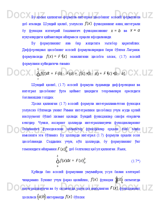 Бу   ҳосил   қилинган   формула   интеграл   ҳисобнинг   асосий   формуласи
деб   аталади.   Шундай   қилиб,   узлуксиз     функциянинг   аниқ   интеграли
бу   функция   ихтиёрий   бошланғич   функциясининг     ва  
нуқталардаги қийматлари айирмаси орқали ифодаланади. 
Бу   формуланинг   яна   бир   жиҳатига   эътибор   қаратайлик.
Дифференциал   ҳисобнинг   асосий   формулаларидан   бири   бўлган   Лагранж
формуласида     эканлигини   ҳисобга   олсак,   (1.7)   асосий
формулани қуйидагича ёзамиз: 
.
Шундай   қилиб,   (1.7)   асосий   формула   ёрдамида   дифференциал   ва
интеграл   ҳисобнинг   ўрта   қиймат   ҳақидаги   теоремалари   орасидаги
боғланишни топдик. 
Ҳосил   қилинган   (1.7)   асосий   формула   интегралланаётган   функция
узлуксиз   бўлганда   унинг   Риман   интегралини   ҳисоблаш   учун   жуда   қулай
инструмент   бўлиб   хизмат   қилади.   Бундай   функциялар   синфи   етарлича
кенгдир.   Чунки,   аксарият   ҳолларда   интегралланувчи   функцияларнинг
бошланғич   функциясини   элементар   функциялар   орқали   ёзиб   олиш
имконига   эга   бўламиз.   Бу   ҳолларда   интеграл   (1.7)   формула   орқали   осон
ҳисобланади.   Соддалик   учун,   кўп   ҳолларда,   бу   формуланинг   ўнг
томонидаги айирмани   деб белгилаш қабул қилинган. Яъни, 
.                                                 (1.7*)
Қуйида   биз   асосий   формулани   умумийроқ   усул   билан   келтириб
чиқарамиз.   Бунинг   учун   фараз   қилайлик,     функция     сигментда
интегралланувчи ва бу сигментда узлуксиз аниқланган     функциянинг
ҳосиласи   интервалда   бўлсин:  