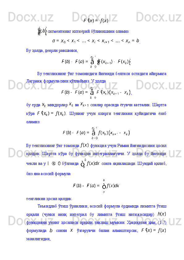 .
 сигментнинг ихтиёрий бўлинишини оламиз: 
.
Бу ҳолда, деярли равшанки, 
.
Бу тенгликнинг ўнг томонидаги йиғинди белгиси остидаги айирмага
Лагранж формуласини қўллаймиз. У ҳолда 
, 
бу ерда   миқдорлар   ва   сонлар орасида ётувчи катталик. Шартга
кўра   .   Шунинг   учун   охирги   тенгликни   қуйидагича   ёзиб
оламиз: 
Бу тенгликнинг ўнг томонда   функция учун Риман йиғиндисини ҳосил
қилдик.   Шартга   кўра   бу   функция   интегралланувчи.   У   ҳолда   бу   йиғинди
чекли ва у    бўлганда    сонга яқинлашади. Шундай қилиб,
биз яна асосий формула 
тенгликни ҳосил қилдик. 
Таъкидлаб ўтиш ўринлики, асосий формула ёрдамида лимитга ўтиш
орқали   (чунки   аниқ   интеграл   бу   лимитга   ўтиш   натижасидир)  
функцияни   унинг   ҳосиласи   орқали   тиклаш   мумкин.   Ҳақиқатан   ҳам,   (1.7)
формулада     сонни     ўзгарувчи   билан   алмаштирсак,  
эканлигидан,  