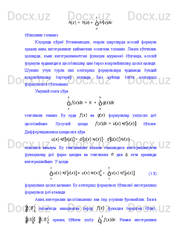 бўлишини топамиз. 
Юқорида   кўриб   ўтганимиздек,   етарли   шартларда   асосий   формула
орқали   аниқ   интегралнинг   қийматини   осонгина   топамиз.   Лекин   кўпчилик
ҳолларда,   яъни   интегралланаётган   функция   мураккаб   бўлганда,   асосий
формула ёрдамидаги ҳисоблашлар ҳам бироз ноқулайликлар ҳосил қилади.
Шунинг   учун   турли   хил   келтириш   формулалари   ёрдамида   бундай
ноқулайликлар   бартараф   этилади.   Биз   қуйида   битта   келтириш
формуласига тўхталамиз. 
Умумий ғояга кўра
тенгликни   ёзамиз.   Бу   ерда     ва     формулалар   узлуксиз   деб
ҳисоблаймиз.   Хусусий   ҳолда     бўлсин.
Дифференциаллаш қоидасига кўра 
эканлиги   маълум.   Бу   тенгликнинг   иккала   томонидаги   интегралланувчи
функциялар   деб   фараз   қилдик   ва   тенгликни     дан     гача   оралиқда
интеграллаймиз. У ҳолда 
              (1.8)
формулани ҳосил қиламиз. Бу келтириш формуласи бўлаклаб интеграллаш
формуласи деб аталади. 
Аниқ интегрални  ҳисоблашнинг  яна  бир  усулини  ўрганайлик.  Бизга
  сигментда   аниқланган   бирор     функция   берилган   бўлиб,
  оралиқ   бўйича   ушбу     Риман   интегралини 