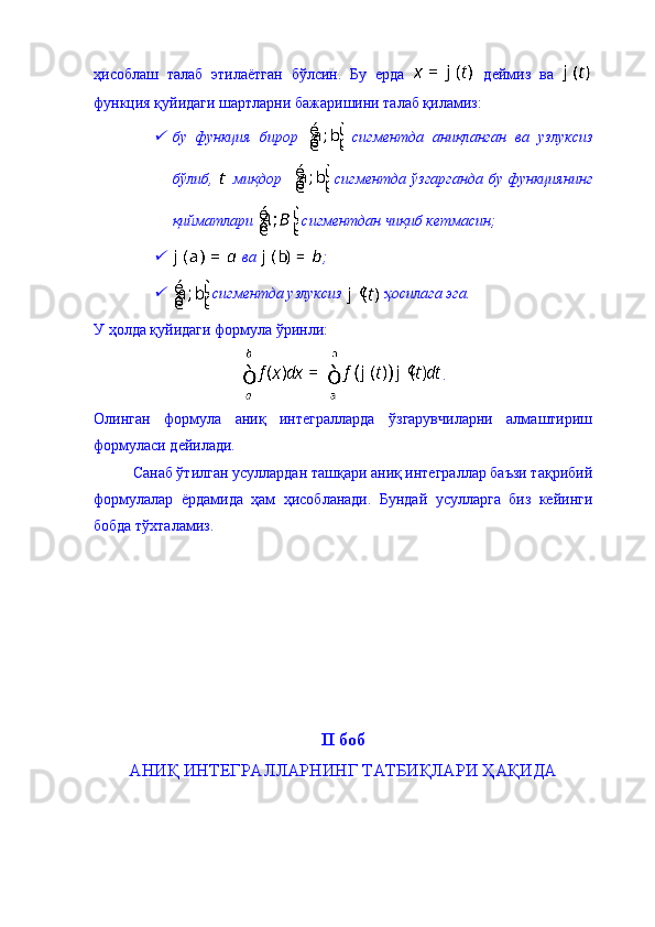 ҳисоблаш   талаб   этилаётган   бўлсин.   Бу   ерда     деймиз   ва  
функция қуйидаги шартларни бажаришини талаб қиламиз: 
бу   функция   бирор     сигментда   аниқланган   ва   узлуксиз
бўлиб,     миқдор       сигментда   ўзгарганда   бу   функциянинг
қийматлари   сигментдан чиқиб кетмасин;

 ва  ; 

 сигментда узлуксиз   ҳосилага эга. 
У ҳолда қуйидаги формула ўринли: 
.
Олинган   формула   аниқ   интегралларда   ўзгарувчиларни   алмаштириш
формуласи дейилади. 
Санаб ўтилган усуллардан ташқари аниқ интеграллар баъзи тақрибий
формулалар   ёрдамида   ҳам   ҳисобланади.   Бундай   усулларга   биз   кейинги
бобда тўхталамиз. 
II  боб
АНИҚ ИНТЕГРАЛЛАРНИНГ ТАТБИҚЛАРИ ҲАҚИДА  