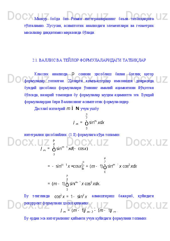 Мазкур   бобда   биз   Риман   интегралларининг   баъзи   татбиқларига
тўхталамиз.   Хусусан,   асимптотик   анализдаги   элементлари   ва   геометрик
масалалар диққатимиз марказида бўлади. 
2.1. ВАЛЛИС ВА ТЕЙЛОР ФОРМУЛАЛАРИДАГИ ТАТБИҚЛАР 
Классик   анализда     сонини   ҳисоблаш   билан   боғлиқ   қатор
формулалар   топилган.   Ҳозирги   компьютерлар   имконияти   доирасида
бундай   ҳисоблаш   формулалари   ўзининг   амалий   аҳамиятини   йўқотган
бўлсада,   назарий   томондан   бу   формулалар   муҳим   аҳамиятга   эга.   Бундай
формулалардан бири Валлиснинг асимптотик формуласидир. 
Дастлаб ихтиёрий   учун ушбу 
интегрални ҳисоблайлик. (1.8) формулага кўра топамиз: 
Бу   тенгликда     алмаштириш   бажариб,   қуйидаги
рекуррент формулани ҳосил қиламиз: 
.
Бу ердан эса интегралнинг қиймати учун қуйидаги формулани топамиз: 