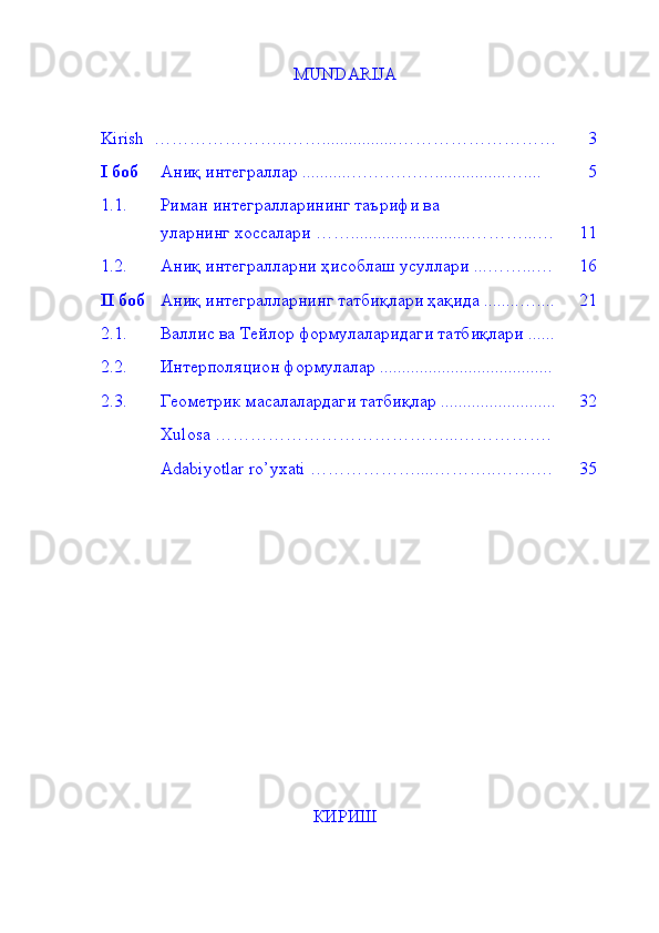 MUNDARIJA 
Kirish   …………………..…… ................. ……………………… 3
I   боб  Аниқ интеграллар   ........... … . … . … . … . . .............. ….... 5
1.1. Риман интегралларининг таърифи ва 
уларнинг хоссалари  …… ........................... ………...… 11
1.2. Аниқ интегралларни ҳисоблаш усуллари   ... ……...… 16
II  боб Аниқ интегралларнинг татбиқлари ҳақида   ........ ….... 2 1
2.1. Валлис ва Тейлор формулаларидаги татбиқлари ......
2.2. Интерполяцион формулалар .......................................
2.3. Геометрик масалалардаги татбиқлар .......................... 3 2
Xulosa  …………………………………...…………….
Adabiyotlar ro’yxati  …………… …. .. . ………..…….… 3 5
КИРИШ 