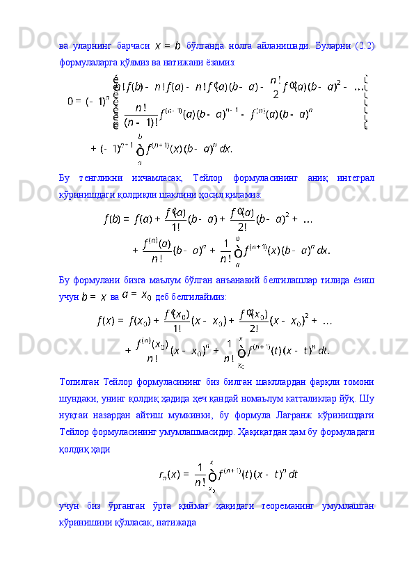 ва   уларнинг   барчаси     бўлганда   нолга   айланишади.   Буларни   (2.2)
формулаларга қўямиз ва натижани ёзамиз: 
Бу   тенгликни   ихчамласак,   Тейлор   формуласининг   аниқ   интеграл
кўринишдаги қолдиқли шаклини ҳосил қиламиз: 
Бу   формулани   бизга   маълум   бўлган   анъанавий   белгилашлар   тилида   ёзиш
учун   ва   деб белгилаймиз: 
Топилган   Тейлор   формуласининг   биз   билган   шакллардан   фарқли   томони
шундаки, унинг қолдиқ ҳадида ҳеч қандай номаълум катталиклар йўқ. Шу
нуқтаи   назардан   айтиш   мумкинки,   бу   формула   Лагранж   кўринишдаги
Тейлор формуласининг умумлашмасидир. Ҳақиқатдан ҳам бу формуладаги
қолдиқ ҳади
учун   биз   ўрганган   ўрта   қиймат   ҳақидаги   теореманинг   умумлашган
кўринишини қўлласак, натижада  