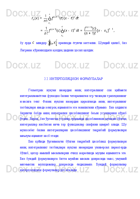 бу   ерда     миқдор     оралиқда   ётувчи   катталик.   Шундай   қилиб,   биз
Лагранж кўринишдаги қолдиқ ҳадини ҳосил қилдик. 
2.2. ИНТЕРПОЛЯЦИОН ФОРМУЛАЛАР 
Геометрик   нуқтаи   назардан   аниқ   интегралнинг   сон   қиймати
интегралланаётган функция билан чегараланган эгр чизиқли трапециянинг
юзасига   тенг.   Физик   нуқтаи   назардан   қаралганда   аниқ   интегралнинг
татбиқлари янада кенгроқ аҳамиятга эга эканлигини кўрамиз.  Биз олдинги
биринчи   бобда   аниқ   интегрални   ҳисоблашнинг   баъзи   усулларини   кўриб
ўтдик. Бироқ, биз ўрганган усуллар ёрдамида ҳисобланиши мумкин бўлган
интеграллар   нисбатан   анча   тор   функциялар   синфини   қамраб   олади.   Шу
муносабат   билан   интегралларни   ҳисоблашнинг   тақрибий   формулалари
маълум аҳамият касб этади. 
Биз   қуйида   ўрганмоқчи   бўлган   тақрибий   ҳисоблаш   формулалари
аниқ   интегралнинг   татбиқлари   нуқтаи   назаридан   универсал   характерда
бўлиб,   қатор   амалий   масалаларни   ечиш   жараёнида   муҳим   аҳамиятга   эга.
Биз   бундай   формулаларга   битта   муайян   масала   доирасида   эмас,   умумий
математик   мулоҳазалар   доирасида   ёндашамиз.   Бундай   формулалар
интерполяцион формулалар деб аталади.  