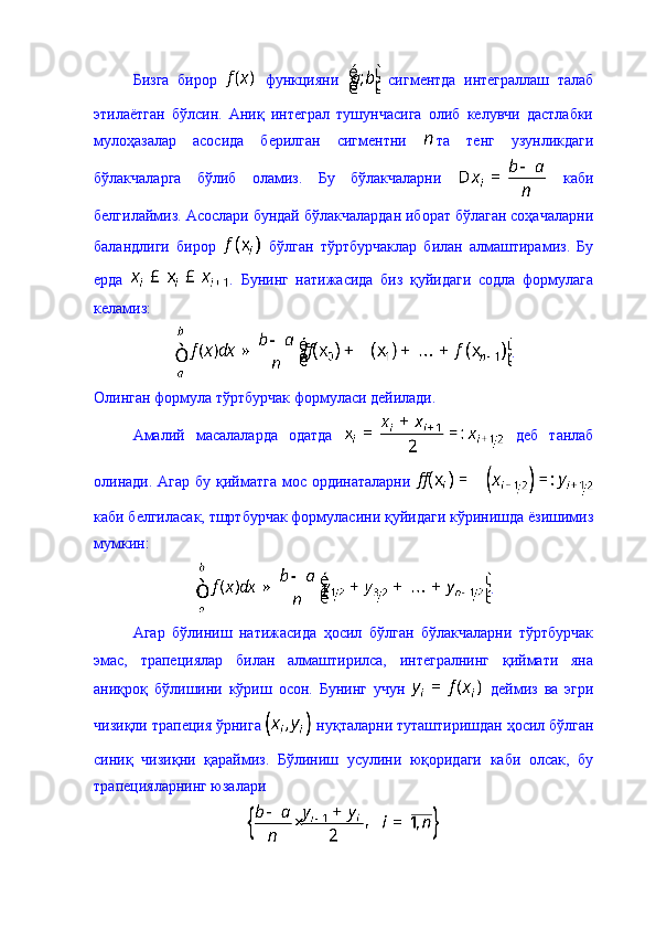 Бизга   бирор     функцияни     сигментда   интеграллаш   талаб
этилаётган   бўлсин.   Аниқ   интеграл   тушунчасига   олиб   келувчи   дастлабки
мулоҳазалар   асосида   берилган   сигментни   та   тенг   узунликдаги
бўлакчаларга   бўлиб   оламиз.   Бу   бўлакчаларни     каби
белгилаймиз. Асослари бундай бўлакчалардан иборат бўлаган соҳачаларни
баландлиги   бирор     бўлган   тўртбурчаклар   билан   алмаштирамиз.   Бу
ерда   .   Бунинг   натижасида   биз   қуйидаги   содла   формулага
келамиз: 
.
Олинган формула тўртбурчак формуласи дейилади. 
Амалий   масалаларда   одатда     деб   танлаб
олинади. Агар бу қийматга мос ординаталарни  
каби белгиласак, тшртбурчак формуласини қуйидаги кўринишда ёзишимиз
мумкин: 
.
Агар   бўлиниш   натижасида   ҳосил   бўлган   бўлакчаларни   тўртбурчак
эмас,   трапециялар   билан   алмаштирилса,   интегралнинг   қиймати   яна
аниқроқ   бўлишини   кўриш   осон.   Бунинг   учун     деймиз   ва   эгри
чизиқли трапеция ўрнига   нуқталарни туташтиришдан ҳосил бўлган
синиқ   чизиқни   қараймиз.   Бўлиниш   усулини   юқоридаги   каби   олсак,   бу
трапецияларнинг юзалари 
  