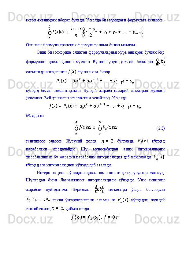 кетма-кетликдан иборат бўлади. У ҳолда биз қуйидаги формулага келамиз:
.
Олинган формула трапеция формуласи номи билан маълум. 
Энди биз юқорида олинган формулалардан кўра аниқроқ бўлган бир
формулани   ҳосил   қилиш   мумкин.   Бунинг   учун   дастлаб,   берилган  
сигментда аниқланган   функцияни бирор 
кўпҳад   билан   алмаштирамиз.   Бундай   жараён   назарий   жиҳатдан   мумкин
(масалан, Вейершрасс теоремасини эслайлик). У ҳолда 
бўлади ва  
                                    (2.3)
тенгликни   оламиз.   Хусусий   ҳолда,     бўлганда     кўпҳад
параболани   ифодалайди.   Шу   муносабатдан   аниқ   интегралларни
ҳисоблашнинг бу жараёни параболик интерполяция деб номланади.  
кўпҳад эса интерполяцион кўпҳад деб аталади. 
Интерполяцион   кўпҳадни   ҳосил   қилишнинг   қатор   усуллар   мавжуд.
Шулардан   бири   Лагранжнинг   интерполяцион   кўпҳади.   Уни   аниқлаш
жараёни   қуйидагича.   Берилган     сигментда   ўзаро   боғлиқсиз
  эркли   ўзгарувчиларни   оламиз   ва     кўпҳадни   шундай
танлаймизки,   қийматларда  