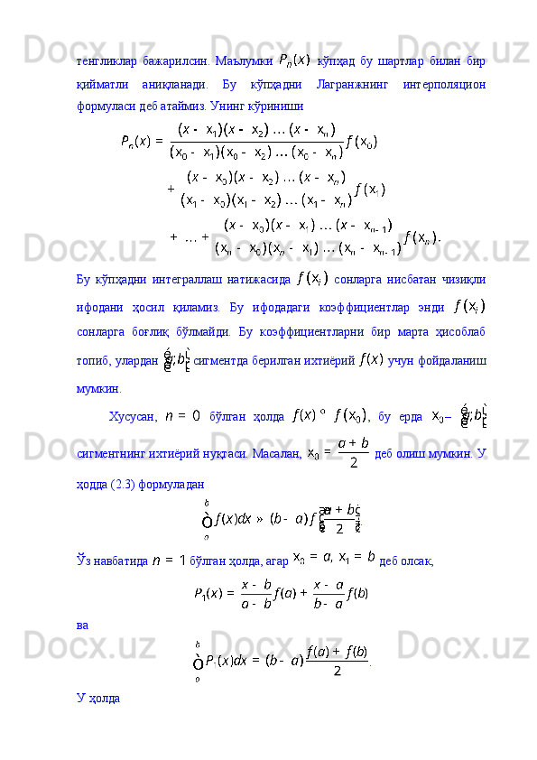 тенгликлар   бажарилсин.   Маълумки     кўпҳад   бу   шартлар   билан   бир
қийматли   аниқланади.   Бу   кўпҳадни   Лагранжнинг   интерполяцион
формуласи деб атаймиз. Унинг кўриниши 
Бу   кўпҳадни   интеграллаш   натижасида     сонларга   нисбатан   чизиқли
ифодани   ҳосил   қиламиз.   Бу   ифодадаги   коэффициентлар   энди  
сонларга   боғлиқ   бўлмайди.   Бу   коэффициентларни   бир   марта   ҳисоблаб
топиб, улардан   сигментда берилган ихтиёрий   учун фойдаланиш
мумкин. 
Хусусан,     бўлган   ҳолда   ,   бу   ерда   –  
сигментнинг ихтиёрий нуқтаси. Масалан,   деб олиш мумкин. У
ҳодда (2.3) формуладан 
.
Ўз навбатида   бўлган ҳолда, агар   деб олсак, 
ва 
. 
У ҳолда  