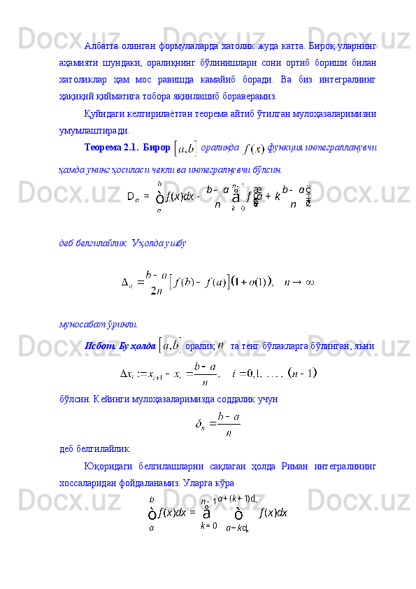 Албатта олинган формулаларда хатолик жуда катта. Бироқ уларнинг
аҳамияти   шундаки,   оралиқнинг   бўлинишлари   сони   ортиб   бориши   билан
хатоликлар   ҳам   мос   равишда   камайиб   боради.   Ва   биз   интегралнинг
ҳақиқий қийматига тобора яқинлашиб бораверамиз. 
Қуйидаги келтирилаётган теорема айтиб ўтилган мулоҳазаларимизни
умумлаштиради. 
Теорема 2.1.  Бирор   оралиқда   функция интегралланувчи
ҳамда унинг ҳосиласи чекли ва интегралнувчи бўлсин. 
деб белгилайлик. У ҳолда ушбу 
муносабат ўринли.  
Исбот. Бу ҳолда   оралиқ    та тенг бўлакларга бўлинган, яъни
бўлсин. Кейинги мулоҳазаларимизда соддалик учун 
деб белгилайлик. 
Юқоридаги   белгилашларни   сақлаган   ҳолда   Риман   интегралининг
хоссаларидан фойдаланамиз. Уларга кўра 
  