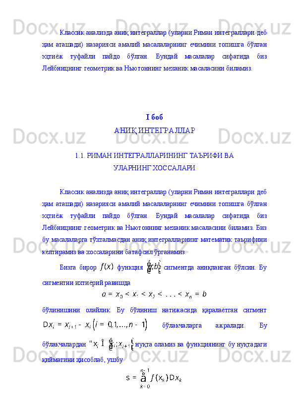 Классик анализда аниқ интеграллар (уларни Риман интеграллари деб
ҳам   аташади)   назарияси   амалий   масалаларнинг   ечимини   топишга   бўлган
эҳтиёж   туфайли   пайдо   бўлган.   Бундай   масалалар   сифатида   биз
Лейбницнинг геометрик ва Ньютоннинг механик масаласини биламиз. 
I  боб
АНИҚ ИНТЕГРАЛЛАР 
1.1. РИМАН ИНТЕГРАЛЛАРИНИНГ ТАЪРИФИ ВА 
УЛАРНИНГ ХОССАЛАРИ  
Классик анализда аниқ интеграллар (уларни Риман интеграллари деб
ҳам   аташади)   назарияси   амалий   масалаларнинг   ечимини   топишга   бўлган
эҳтиёж   туфайли   пайдо   бўлган.   Бундай   масалалар   сифатида   биз
Лейбницнинг геометрик ва Ньютоннинг механик масаласини биламиз. Биз
бу масалаларга тўхталмасдан аниқ интегралларнинг математик таърифини
келтирамиз ва хоссаларини батафсил ўрганамиз.  
Бизга   бирор     функция     сигментда   аниқланган   бўлсин.   Бу
сигментни ихтиёрий равишда 
бўлинишини   олайлик.   Бу   бўлиниш   натижасида   қаралаётган   сигмент
  бўлакчаларга   ажралади.   Бу
бўлакчалардан     нуқта оламиз ва функциянинг бу нуқтадаги
қийматини ҳисоблаб, ушбу  