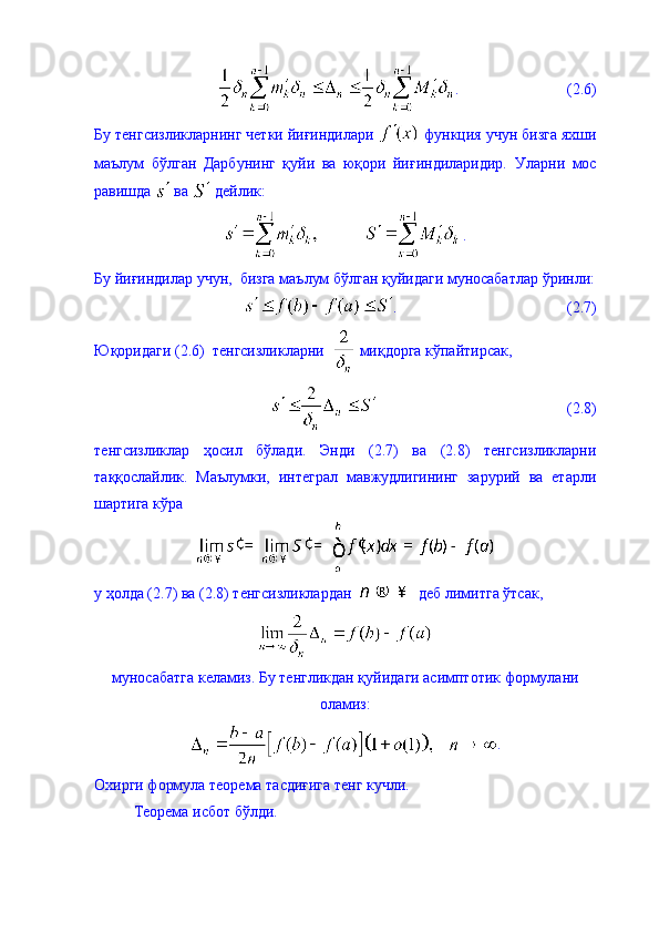 .                             (2.6)
Бу тенгсизликларнинг четки йиғиндилари   функция учун бизга яхши
маълум   бўлган   Дарбунинг   қуйи   ва   юқори   йиғиндиларидир.   Уларни   мос
равишда   ва   дейлик: 
.
Бу йиғиндилар учун,  бизга маълум бўлган қуйидаги муносабатлар ўринли:
.                                            (2.7)
Юқоридаги (2.6)  тенгсизликларни    миқдорга кўпайтирсак, 
                                                 (2.8)
тенгсизликлар   ҳосил   бўлади.   Энди   (2.7)   ва   (2.8)   тенгсизликларни
таққослайлик.   Маълумки,   интеграл   мавжудлигининг   зарурий   ва   етарли
шартига кўра 
у ҳолда (2.7) ва (2.8) тенгсизликлардан    деб лимитга ўтсак, 
муносабатга келамиз. Бу тенгликдан қуйидаги асимптотик формулани
оламиз: 
.
Охирги формула теорема тасдиғига тенг кучли. 
Теорема исбот бўлди.  