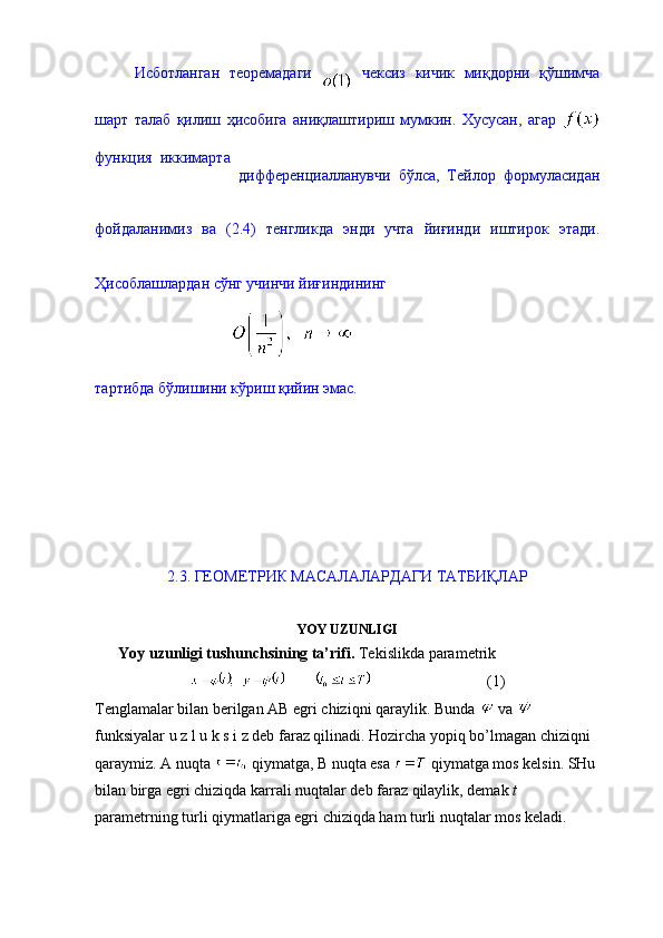 Исботланган   теоремадаги     чексиз   кичик   миқдорни   қўшимча
шарт   талаб   қилиш   ҳисобига   аниқлаштириш   мумкин.   Хусусан,   агар  
функция   иккимарта  
дифференциалланувчи   бўлса,   Тейлор   формуласидан
фойдаланимиз   ва   (2.4)   тенгликда   энди   учта   йиғинди   иштирок   этади.
Ҳисоблашлардан сўнг учинчи йиғиндининг  
                                   
тартибда бўлишини кўриш қийин эмас. 
2.3. ГЕОМЕТРИК МАСАЛАЛАРДАГИ ТАТБИҚЛАР 
YOY UZUNLIGI
      Yoy uzunligi tushunchsining ta’rifi.  Tekislikda parametrik 
                               (1)
Tenglamalar bilan berilgan AB egri chiziqni qaraylik. Bunda   va   
funksiyalar u z l u k s i z deb faraz qilinadi. Hozircha yopiq bo’lmagan chiziqni 
qaraymiz. A nuqta   qiymatga, B nuqta esa   qiymatga mos kelsin. SHu 
bilan birga egri chiziqda karrali nuqtalar deb faraz qilaylik, demak  t  
parametrning turli qiymatlariga egri chiziqda ham turli nuqtalar mos keladi. 