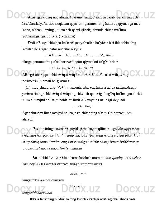       Agar egri chiziq nuqtalarini  t  parametrning o’sishiga qarab joylashgan deb 
hisoblasak,(ya’ni ikki nuqtadan qaysi biri parametrning kattaroq qiymatiga mos 
kelsa, o’shani keyingi, nuqta deb qabul qilsak), shunda chiziq ma’lum 
yo’nalishga ega bo’ladi. (1-chizma) 
      Endi AB egri chiziqda ko’rsatilgan yo’nalish bo’yicha biri ikkinchisining 
ketidan keladigan qator nuqtalar olaylik:
                        
ularga parametrning o’sb boruvchi qator qiymatlari to’g’ri keladi:
                            
AB egri chiziqqa  ichki siniq chiziq     ni chizib, uning 
perimetrini  p  orqali belgilaymiz.
    ( p ) siniq chiziqning   tamonlaridan eng kattasi nolga intilgandagi  p  
perimetrining ichki siniq chiziqning chizilish qonuniga bog’liq bo’lmagan chekli
s  limiti mavjud bo’lsa, u holda bu limit AB yoyning uzunligi deyiladi.
Agar shunday limit mavjud bo’lsa, egri chiziqning o’zi tug’rilanuvchi deb 
ataladi.
            Bu ta’rifning mazmnini quyidagicha bayon qilinadi:  egri chiziqqa ichki 
chizilgan har qanday    siniq chiziqlar (bu yerda n ning o’sishi bilan   
siniq chiziq tamonlaridan eng kattasi nolga intilishi shart) ketma-ketliklarning
 perimetrlari doimo s limitga intiladi.
            Bu ta’rifni “  tilida “ ham ifodalash mumkin:  har qanday   uchun
shunday   topilishi kerakki, siniq chiziq tamonlari 
                                         
tengsizlikni qanoatlantirgan
                                                  
tengsizlik bajariladi.
         Ikkala ta’rifning bir-biriga teng kuchli ekanligi odatdagicha isbotlanadi. 