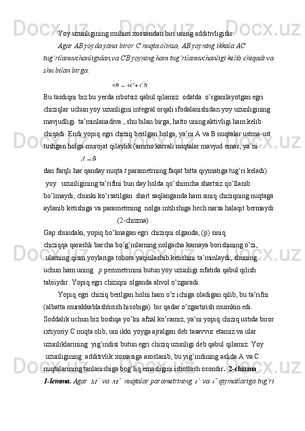         Yoy uzunligining muhim xossasidan biri uning additivligidir.
         Agar AB yoyda yana biror C nuqta olinsa, AB yoyning ikkala A C 
tug’rilanuvchanligidan,va CB yoyning ham tug’rilanuvchanligi kelib chiqadi va 
shu bilan birga:
                                     
Bu tasdiqni biz bu yerda isbotsiz qabul qilamiz: odatda  o’r ganila y otgan egri
chiziqlar uchun yoy uzunligini integral orqali ifodalanishidan yoy uzunligining 
mavjudligi  ta’minlanadiva , shu bilan birga, hatto uning aktivligi ham kelib 
chiqadi. Endi yopiq egri chiziq berilgan holga, ya’ni A va B nuqtalar ustma-ust  
tushgan holga murojat qilaylik (ammo karrali nuqtalar mavjud emas, ya’ni
 
dan farqli har qanday nuqta  t  parametrning faqat bitta qiymatiga tug’ri keladi). 
 yoy   uzunligining ta’rifini bun   day holda qo’shimcha shartsiz qo’llanib 
bo’lmaydi, chunki ko’rsatilgan  shart saqlanganda ham siniq chiziqning nuqtaga 
aylanib ketishiga va parametrning  nolga intilishiga hech narsa halaqit bermaydi 
                                         (2-chizma) . 
Gap shundaki, yopiq bo’lmagan egri chiziqni olganda, (p) siniq 
chiziqqa qarashli barcha bo’g’inlarning nolgacha kamaya borishining o’zi,
 ularning qism yoylariga tobora yaqinlashib ketishini ta’minlaydi; shuning 
uchun ham uning    p  perimetrinini butun yoy uzunligi sifatida qabul qilish 
tabiiydir. Yopiq egri chiziqni olganda ahvol o’zgaradi.
        Yopiq egri chiziq berilgan holni ham o’z ichiga oladigan qilib, bu ta’rifni 
(albatta murakkablashtirish hisobiga)  bir qadar o’zgartirish mumkin edi. 
Soddalik uchun biz boshqa yo’lni afzal ko’ramiz, ya’ni yopiq chiziq ustida biror 
ixtiyoriy C nuqta olib, uni ikki yoyga ajralgan deb tasavvur etamiz va ular 
uzunliklarining  yig’indisi butun egri chiziq uzunligi deb qabul qilamiz. Yoy
 uzunligining  additivlik xossasiga asoslanib, bu yig’indining aslida A va C 
nuqtalarining tanlanishiga bog’liq emasligini isbotlash osondir .  2-chizma
1-lemma.  Agar     va     nuqtalar parametrining     va   qiymatlariga tug’ri  