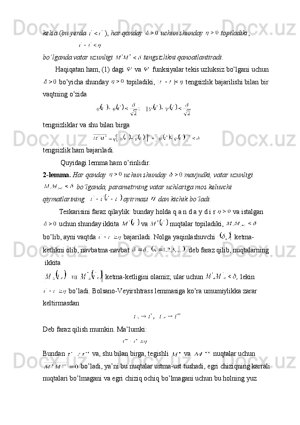 kelsa  ( bu yerda    ),  har qanday     uchun shunday     topiladiki ,
 
bo’lganda vatar uzunligi     tengsizlikni qanoatlantiradi .
        Haqiqatan ham, (1) dagi   va   funksiyalar tekis uzluksiz bo’lgani uchun 
 bo’yicha shunday   topiladiki,   tengsizlik bajarilishi bilan bir 
vaqtning o’zida 
                             
tengsizliklar va shu bilan birga
                            
tengsizlik ham bajariladi.
          Quyidagi lemma ham o’rinlidir.
2-lemma.   Har qanday    uchun shunday     mavjudki, vatar uzunligi  
  bo’lganda, parametrning vatar uchlariga mos keluvchi 
qiymatlarining     ayirmasi   dan kichik bo’ladi.
         Teskarisini faraz qilaylik: bunday holda q a n d a y d i r   va istalgan 
 uchun shunday ikkita   va   nuqtalar topiladiki,   
bo’lib, ayni vaqtda   bajariladi. Nolga yaqinlashuvchi   ketma-
ketlikni olib, navbatma-navbat    deb faraz qilib, nuqtalarning
 ikkita 
 ketma-ketligini olamiz; ular uchun   lekin 
 bo’ladi. Bolsano-Veyirshtrass lemmasiga ko’ra umumiylikka zarar
keltirmasdan
Deb faraz qilish mumkin. Ma’lumki: 
                                             
Bundan   va, shu bilan birga, tegishli   va   nuqtalar uchun
 bo’ladi, ya’ni bu nuqtalar ustma-ust tushadi, egri chiziqning karrali
nuqtalari bo’lmagani va egri chiziq ochiq bo’lmagani uchun bu holning yuz  