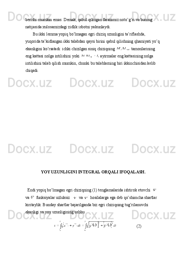 berishi mumkin emas. Demak, qabul qilingan farazimiz noto’g’ri va buning 
natijasida xulosamizdagi zidlik isbotni yakunlaydi.   
       Bu ikki lemma yopiq bo’lmagan egri chiziq uzunligini ta’riflashda, 
yuqorida ta’kidlangan ikki talabdan qaysi birini qabul qilishning qhamiyati yo’q 
ekanligini ko’rsatadi: ichki chizilgan siniq chiziqning   tamonlarining 
eng kattasi nolga intilishini yoki   ayirmalar eng kattasining nolga 
intilishini talab qilish mumkin, chunki bu talablarning biri ikkinchisidan kelib 
chiqadi. 
       
YOY UZUNLIGINI INTEGRAL ORQALI IFOQALASH.
   Endi yopiq bo’lmagan egri chiziqning (1) tenglamalarida ishtirok etuvchi    
va   funksiyalar uzluksiz     va   hosilalarga ega deb qo’shimcha shartlar 
kiritaylik. Bunday shartlar bajarilganda biz egri chiziqning tug’rilanuvchi 
ekanligi va yoy uzunligining ushbu 
                                               (2) 