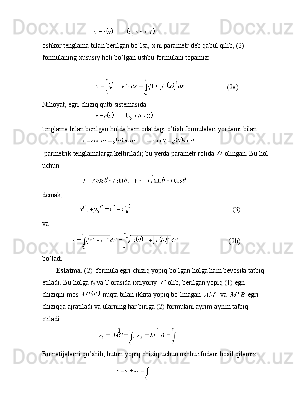                                   
oshkor tenglama bilan berilgan bo’lsa, x ni parametr deb qabul qilib, (2) 
formulaning xususiy holi bo’lgan ushbu formulani topamiz:
                             
                                                       (2a)
Nihoyat, egri chiziq qutb sistemasida
                              
tenglama bilan berilgan holda ham odatdagi o’tish formulalari yordami bilan:
                            
 parmetrik tenglamalarga keltiriladi; bu yerda parametr rolida   olingan. Bu hol
uchun                         
                                          
d emak, 
                                                                                (3)
va 
                                               (2b)
bo’ladi.
         Eslatma.  (2)  formula egri chiziq yopiq bo’lgan holga ham bevosita tatbiq 
etiladi. Bu holga  t
0    va T orasida ixtiyoriy 
  olib, berilgan yopiq (1) egri 
chiziqni mos 
   nuqta bilan ikkita yopiq bo’lmagan   va   egri 
chiziqqa ajratiladi va ularning har biriga (2) formulani ayrim-ayrim tatbiq 
etiladi:
                                
Bu natijalarni qo’shib, butun yopiq chiziq uchun ushbu ifodani hosil qilamiz:
                                           