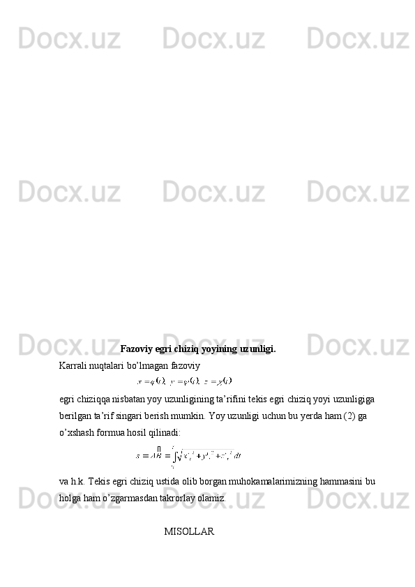              
                         Fazoviy egri chiziq yoyining uzunligi.
Karrali nuqtalari bo’lmagan fazoviy 
                              
egri chiziqqa nisbatan yoy uzunligining ta’rifini tekis egri chiziq yoyi uzunligiga
berilgan ta’rif singari berish mumkin. Yoy uzunligi uchun bu yerda ham (2) ga 
o’xshash formua hosil qilinadi:
                               
va h.k. Tekis egri chiziq ustida olib borgan muhokamalarimizning hammasini bu
holga ham o’zgarmasdan takrorlay olamiz.
 
                                           MISOLLAR 