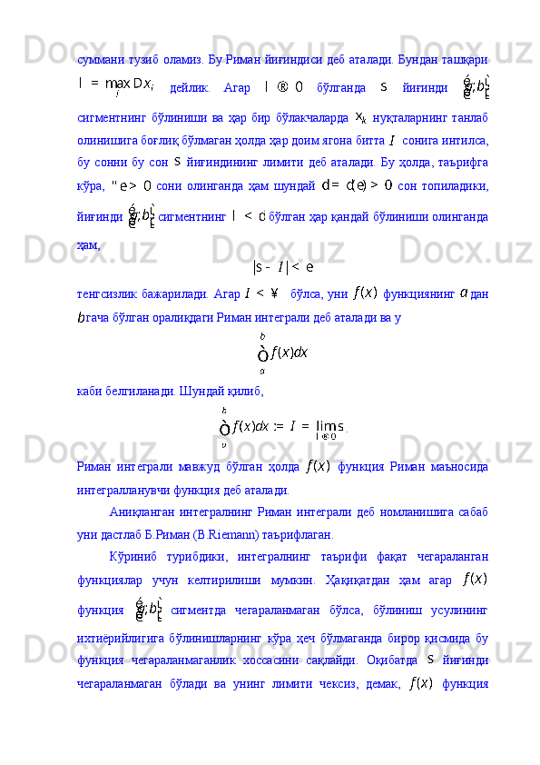 суммани тузиб оламиз. Бу Риман йиғиндиси деб аталади. Бундан ташқари
  дейлик.   Агар     бўлганда     йиғинди  
сигментнинг   бўлиниши   ва   ҳар   бир   бўлакчаларда     нуқталарнинг   танлаб
олинишига боғлиқ бўлмаган ҳолда ҳар доим ягона битта   сонига интилса,
бу   сонни   бу   сон     йиғиндининг   лимити   деб   аталади.   Бу   ҳолда,   таърифга
кўра,     сони   олинганда   ҳам   шундай     сон   топиладики,
йиғинди   сигментнинг   бўлган ҳар қандай бўлиниши олинганда
ҳам, 
тенгсизлик бажарилади. Агар     бўлса, уни     функциянинг   дан
гача бўлган оралиқдаги Риман интеграли деб аталади ва у 
каби белгиланади. Шундай қилиб, 
.
Риман   интеграли   мавжуд   бўлган   ҳолда     функция   Риман   маъносида
интегралланувчи функция деб аталади. 
Аниқланган   интегралнинг   Риман   интеграли   деб   номланишига   сабаб
уни дастлаб Б.Риман (B.Riemann) таърифлаган. 
Кўриниб   турибдики,   интегралнинг   таърифи   фақат   чегараланган
функциялар   учун   келтирилиши   мумкин.   Ҳақиқатдан   ҳам   агар  
функция     сигментда   чегараланмаган   бўлса,   бўлиниш   усулининг
ихтиёрийлигига   бўлинишларнинг   кўра   ҳеч   бўлмаганда   бирор   қисмида   бу
функция   чегараланмаганлик   хоссасини   сақлайди.   Оқибатда     йиғинди
чегараланмаган   бўлади   ва   унинг   лимити   чексиз,   демак,     функция 