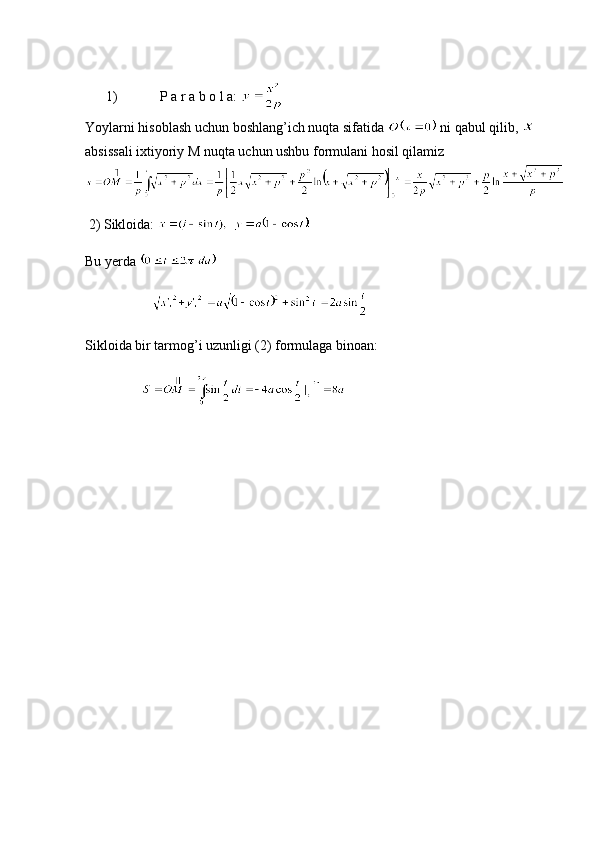       1)            P a r a b o l a: 
Yoylarni hisoblash uchun boshlang’ich nuqta sifatida   ni qabul qilib, 
absissali ixtiyoriy M nuqta uchun ushbu formulani hosil qilamiz
 2) Sikloida:    
Bu yerda                
                   
Sikloida bir tarmog’i uzunligi (2) formulaga binoan:
                     