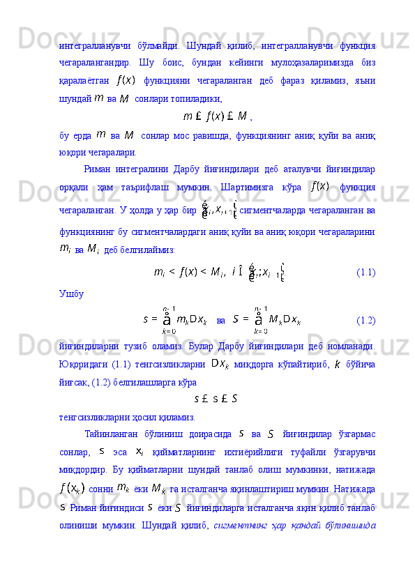 интегралланувчи   бўлмайди.   Шундай   қилиб,   интегралланувчи   функция
чегаралангандир.   Шу   боис,   бундан   кейинги   мулоҳазаларимизда   биз
қаралаётган     функцияни   чегараланган   деб   фараз   қиламиз,   яъни
шундай   ва   сонлари топиладики,  
, 
бу   ерда     ва     сонлар   мос   равишда,   функциянинг   аниқ   қуйи   ва   аниқ
юқори чегаралари. 
Риман   интегралини   Дарбу   йиғиндилари   деб   аталувчи   йиғиндилар
орқали   ҳам   таърифлаш   мумкин.   Шартимизга   кўра     функция
чегараланган. У ҳолда у ҳар бир     сигментчаларда чегараланган ва
функциянинг бу сигментчалардаги аниқ қуйи ва аниқ юқори чегараларини
 ва   деб белгилаймиз: 
.                             (1.1)
Ушбу 
   ва                          (1.2)
йиғиндиларни   тузиб   оламиз.   Булар   Дарбу   йиғиндилари   деб   номланади.
Юқоридаги   (1.1)   тенгсизликларни     миқдорга   кўпайтириб,     бўйича
йиғсак, (1.2) белгилашларга кўра 
тенгсизликларни ҳосил қиламиз. 
Тайинланган   бўлиниш   доирасида     ва     йиғиндилар   ўзгармас
сонлар,     эса     қийматларнинг   ихтиёрийлиги   туфайли   ўзгарувчи
миқдордир.   Бу   қийматларни   шундай   танлаб   олиш   мумкинки,   натижада
 сонни   ёки   га исталганча яқинлаштириш мумкин. Натижада
  Риман йиғиндиси     ёки     йиғиндиларга исталганча яқин қилиб танлаб
олиниши   мумкин.   Шундай   қилиб,   сигментнинг   ҳар   қандай   бўлинишида 