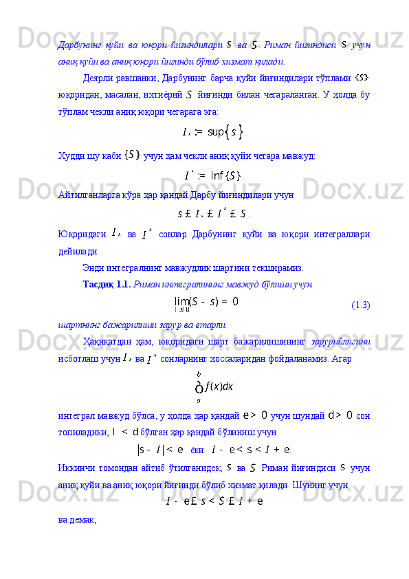 Дарбунинг   қуйи   ва   юқори   йиғиндилари     ва     Риман   йиғиндиси     учун
аниқ қуйи ва аниқ юқори йиғинди бўлиб хизмат қилади . 
Деярли равшанки, Дарбунинг барча қуйи йиғиндилари тўплами  
юқоридан, масалан, ихтиёрий     йиғинди билан чегараланган.  У ҳолда бу
тўплам чекли аниқ юқори чегарага эга: 
.
Худди шу каби   учун ҳам чекли аниқ қуйи чегара мавжуд: 
. 
Айтилганларга кўра ҳар қандай Дарбу йиғиндилари учун 
.
Юқоридаги     ва     сонлар   Дарбунинг   қуйи   ва   юқори   интеграллари
дейилади. 
Энди интегралнинг мавжудлик шартини текширамиз. 
Тасди қ 1.1.   Риман интегралининг мавжуд бўлиши учун  
                                               (1.3)
шартнинг бажарилиши зарур ва етарли. 
Ҳақиқатдан   ҳам,   юқоридаги   шарт   бажарилишининг   зарурийлигини
исботлаш учун   ва   сонларнинг хоссаларидан фойдаланамиз.  Агар 
интеграл мавжуд б ў лса,  у ҳолда ҳар қандай   учун шундай   сон
топиладики,   бўлган ҳар қандай бўлиниш учун 
   ёки    .
Иккинчи   томондан   айтиб   ўтилганидек,     ва     Риман   йиғиндиси     учун
аниқ қуйи ва аниқ юқори йиғинди бўлиб хизмат қилади. Шунинг учун 
 
ва демак,  