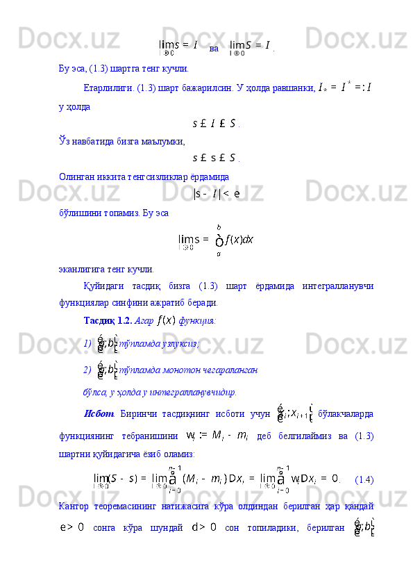     ва    0	lim	S I	l ®	= .
Бу эса, (1.3) шартга тенг кучли. 
Етарлилиги. (1.3) шарт бажарилсин. У ҳолда равшанки, 
у ҳолда 
.
Ўз навбатида бизга маълумки, 	
s S	£ s £
.
Олинган иккита тенгсизликлар ёрдамида 
бўлишини топамиз. Бу эса 
эканлигига тенг кучли. 
Қуйидаги   тасдиқ   бизга   (1.3)   шарт   ёрдамида   интегралланувчи
функциялар синфини ажратиб беради. 
Тасдиқ 1.2.   Агар   функция: 
1)  тўпламда узлуксиз; 
2)  тўпламда монотон чегараланган 
бўлса, у ҳолда у интегралланувчидир.  
Исбот .   Биринчи   тасдиқнинг   исботи   учун     бўлакчаларда
функциянинг   тебранишини     деб   белгилаймиз   ва   (1.3)
шартни қуйидагича ёзиб оламиз: 
.      (1.4)
Кантор   теоремасининг   натижасига   кўра   олдиндан   берилган   ҳар   қандай
  сонга   кўра   шундай     сон   топиладики,   берилган   