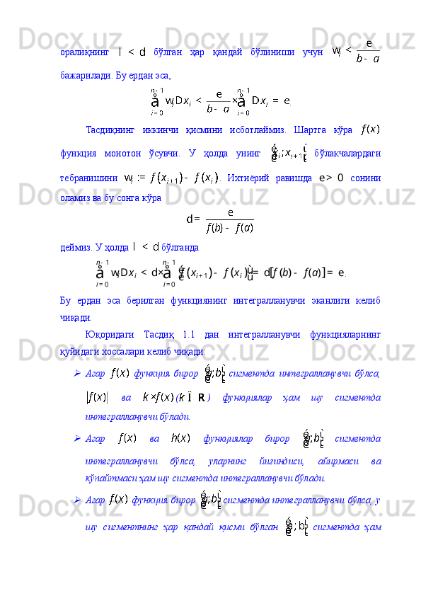 оралиқнинг     бўлган   ҳар   қандай   бўлиниши   учун  
бажарилади. Бу ердан эса, 
.
Тасдиқнинг   иккинчи   қисмини   исботлаймиз.   Шартга   кўра  
функция   монотон   ўсувчи.   У   ҳолда   унинг     бўлакчалардаги
тебранишини   .   Ихтиёрий   равишда  0	e >   сонини
оламиз ва бу сонга кўра 
деймиз. У ҳолда   бўлганда 	
(	)	(	)	(	)	[	]	
1 1	
1	
0 0
( )	
n n	
i i i i	
i ix f x f x f b f a
- -	
+	
= = é ù
w D < d× - = d - = e
ë ûå å .
Бу   ердан   эса   берилган   функциянинг   интегралланувчи   эканлиги   келиб
чиқади. 
Ю қ оридаги   Тасди қ   1.1   дан   интегралланувчи   функцияларнинг
қуйидаги хоссалари келиб чиқади: 	

Агар     функция   бирор     сигментда   интегралланувчи   бўлса,
  ва   ( )   функциялар   ҳам   шу   сигментда
интегралланувчи бўлади. 

Агар     ва     функциялар   бирор     сигментда
интегралланувчи   бўлса,   уларнинг   йиғиндиси,   айирмаси   ва
кўпайтмаси ҳам шу сигментда интегралланувчи бўлади. 

Агар     функция бирор     сигментда интегралланувчи бўлса, у
шу   сигментнинг   ҳар   қандай   қисми   бўлган     сигментда   ҳам 