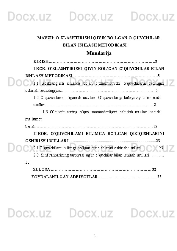 MAVZU:  O`ZLASHTIRISHI QIYIN BO`LGAN O`QUVCHILAR
BILAN ISHLASH METODIKASI
Mundarija
         KIRISH …………………………………………………………………..3
I-BOB.   O`ZLASHTIRISHI   QIYIN   BOL`GAN   O`QUVCHILAR   BILAN
ISHLASH METODIKASI……………………………………………………..5
1.1   Boshlang`ich   sinlarda   bo`sh   o`zlashtiruvchi   o`quvchilarni   faolligini
oshirish texnologiyasi…………………………………………………………..5
1.2   O’quvchilarni   o‘rganish   usullari.   O’quvchilarga   tarbiyaviy   ta’sir   etish
usullari… …………………………………………………………………8
                1. 3   O’quvchilarning   o‘quv   samaradorligini   oshirish   usullari   haqida
ma’lumot
berish ………………………………………………………………………….18
II-BOB.   O’QUVCHILAMI   BILIMGA   BO‘LGAN   QIZIQISHLARINI
OSHIRISH USULLARI.... ................................................................................23
2.1 O’quvchilami bilimga bo‘lgan qiziqishlarini oshirish usullari… ……….23
2.2 . Sinf  rahbarining  tarbiyasi   og‘ir  o‘quchilar  bilan  ishlash  usullari.   ………
30
       XULOSA …………………………………….…………………………32
      FOYDALANILGAN ADBIYOTLAR…………………………………….33
1 