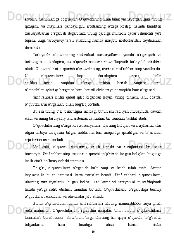 atvorini tushunishiga bog‘liqdir. O‘quvchining nima bilan yashayotganligini, uning
qiziqishi   va   mayillari   qandayligini   irodasining   o‘ziga   xosligi   hamda   harakteri
xususiyatlarini   o‘rganish   deganimiz,   uning   qalbiga   mumkin   qadar   ishonchli   yo‘l
topish,   unga   tarbiyaviy   ta’sir   etishning   hamda   maqbul   metodlaridan   foydalanish
demakdir.
Tarbiyachi   o‘quvchining   individual   xususiyatlarini   yaxshi   o‘rgangach   va
tushungan   taqdirdagina,   bu   o‘quvchi   shaxsini   muvaffaqiyatli   tarbiyalab   etishtira
oladi. O‘quvchilarni o‘rganish o‘qituvchining, ayniqsa sinf rahbarining vazifasidir.
U   o‘quvchilarni   faqat   darsdagima   emas,   balki
sinfdan   tashqi   vaqtdan   ularga   tarbiya   berish   vaqtida   ham,
o‘quvchilar uylariga borganda ham, har xil ekskursiyalar vaqtida ham o‘rganadi.
Sinf   rahbari   sinfni   qabul   qilib   olgandan   keyin,   uning   birinchi   ishi,   odatda,
o‘quvchilarni o‘rganishi bilan bog‘liq bo‘ladi.
Bu   ish   uning   o‘zi   berkitilgan   sinfdagi   butun   ish   faoliyati   mobaynida   davom
etadi va uning tarbiyaviy ishi sistemasida muhim bir tomonni tashkil etadi.
O‘quvchilarning o‘ziga xos xususiyatlari, ularning hulqlari va mayllarini, ular
olgan   tarbiya   darajasini   bilgan   holda,   ma’lum   maqsadga   qaratilgan   va   ta’sirchan
reja tuzish oson bo‘ladi.
Ma’lumki,   o‘quvchi   shaxsning   tarkib   topishi   va   rivojlanishi   bir   tekis
bormaydi.   Sinf   rahbarining   mazkur   o‘quvchi   to‘g‘risida   kelgan  belgilari   bugunga
kelib etarli bo‘lmay qolishi mumkin.
To‘g‘ri,   o‘quvchilarni   o‘rganish   ko‘p   vaqt   va   kuch   talab   etadi.   Ammo
keyinchalik   bular   hammasi   katta   natijalar   beradi.   Sinf   rahbari   o‘quvchilarni,
ularning   xususiyatlarini   bilgan   holda,   ular   kamoloti   jarayonini   muvaffaqiyatli
tarzda   yo‘lga   solib   etishish   mumkin   bo‘ladi.   O‘quvchilarni   o‘rganishga   boshqa
o‘quvchilar, etakchilar va ota-onalar jalb etiladi.
Bunda o‘qituvchilar hamda sinf rahbarlari ishidagi  munosiblikka rioya qilish
juda   muhimdir.   O‘quvchilarni   o‘rganishni   natijalari   bilan   barcha   o‘qituvchilarni
tanishtirib   borish   zarur.   SHu   bilan   birga   ularning   har   qaysi   o‘quvchi   to‘g‘risida
bilganlarini   ham   hisobga   olish   lozim.   Bular
10 