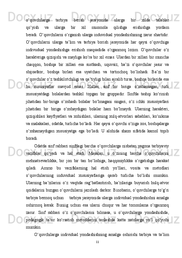 o‘quvchilarga   tarbiya   berish   jarayonida   ularga   bir   xilda   talablar
qo‘yish   va   ularga   bir   xil   muomola   qilishga   erishishga   yordam
beradi. O‘quvchilarni o‘rganish ularga induvidual yondashishining zarur shartidir.
O‘quvchilarni   ularga   ta’lim   va   tarbiya   borish   jarayonida   har   qaysi   o‘quvchiga
indivudual   yondashishga   erishish   maqsadida   o‘rganmoq   lozim.   O‘quvchilar   o‘z
harakteriga qiziqishi va mayliga ko‘ra bir xil emas. Ulardan bir xillari bir muncha
chaqqon,   boshqa   bir   xillari   esa   sustkash,   uquvsiz,   ba’zi   o‘quvchilar   jasur   va
shijoatkor,   boshqa   birlari   esa   uyatchan   va   tortinchoq   bo‘lishadi.   Ba’zi   bir
o‘quvchilar o‘z tashkilotchiligi va qa’tiyligi bilan ajralib tursa, boshqa birlarida esa
bu   xususiyatlar   mavjud   emas.   Xullas,   sinf   bir   biriga   o‘xshamagan,   turli
xususiyatdagi   bolalardan   tashkil   topgan   bir   gruppadir.   Sinfda   tashqi   ko‘rinish
jihatidan   bir-biriga   o‘xshash   bolalar   bo‘lmagani   singari,   o‘z   ichki   xususiyatlari
jihatidan   bir   biriga   o‘xshaydigan   bolalar   ham   bo‘lmaydi.   Ularning   harakteri,
qiziqishlari   kayfiyatlari   va   xohishlari,   ularning   xulq-atvorlari   sabablari,   ko‘nikma
va malakalari, odatda, turlicha bo‘ladi. Har qaysi o‘quvchi o‘ziga xos, boshqalarga
o‘xshamaydigan   xususiyatga   ega   bo‘ladi.   U   alohida   shaxs   sifatida   kamol   topib
boradi.
Odatda sinf rahbari sinfdagi barcha o‘quvchilarga nisbatan yagona tarbiyaviy
vazifalar   qo‘yadi   va   hal   etadi.   Masalan,   u   o‘zining   barcha   o‘quvchilarini
mehnatsevarlikka,   bir   jon   bir   tan   bo‘lishiga,   haqqoniylikka   o‘rgatishga   harakat
qiladi.   Ammo   bu   vazifalarning   hal   etish   yo‘llari,   vosita   va   metodlari
o‘quvchilarning   induvidual   xususiyatlariga   qarab   turlicha   bo‘lishi   mumkin.
Ularning   ba’zilarini   o‘z   vaqtida   rag‘batlantirish,   ba’zilariga   buyurish   hulq-atvor
qoidalarini buzgan o‘quvchilarni jazolash darkor. Binobarin, o‘quvchilarga to‘g‘ri
tarbiya bermoq uchun tarbiya jarayonida ularga individual yondashishni amalga
oshirmoq   kerak.   Buniig   uchun   esa   ularni   chuqur   va   har   tomonlama   o‘rganmoq
zarur.   Sinf   rahbari   o‘z   o‘quvchilarini   bilmasa,   u   o‘quvchilarga   yondashishda,
pedagogik   ta’sir   ko‘rsatish   metoddarini   tanlashda   katta   xatolarga   yo‘l   qo‘yishi
mumkin.
O‘quvchilarga   individual   yondashishning   amalga   oshirishi   tarbiya   va   ta’lim
11 
