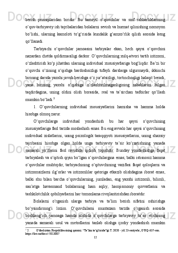berish   prinsiplaridan   biridir.   Bu   tamoyil   o‘quvchilar   va   sinf   rahbarliklarining
o‘quv-tarbiyaviy ish tajribalaridan bolalarni sevish va hurmat qilinishing nomoyon
bo‘lishi,   ularning   kamoloti   to‘g‘risida   kundalik   g‘amxo‘rlik   qilish   asosida   keng
qo‘llanadi.
Tarbiyachi   o‘quvchilar   jamoasini   tarbiyalar   ekan,   hech   qaysi   o‘quvchini
nazardan chetda qoldirmasiligi darkor. O‘quvchilarning xulq-atvori tartib intizomi,
o‘zlashtirish ko‘p jihatdan ularning individual xususiyatlariga bog‘liqdir. Ba’zi bir
o‘quvchi   o‘zining   o‘qishga   bardoshsizligi   tufayli   darslarga   ulgurmaydi,   ikkinchi
birining darsda yaxshi javob berishga o‘z jur’atsizligi, tortinchoqligi halaqit beradi,
yana   birining   yaxshi   o‘qishiga   o‘zlashtirilmaganligining   sabablarini   bilgan
taqdirdagina,   uning   oldini   olish   borasida,   real   va   ta’sirchan   tadbirlar   qo‘llash
mumkin bo‘ladi. 2
1.   O‘quvchilarning   individual   xususiyatlarini   hamisha   va   hamma   holda
hisobga olmoq zarur.
O‘quvchilarga   individual   yondashish   bu   har   qaysi   o‘quvchining
xususiyatlariga faol tarzda moslashish emas. Bu eng avvalo har qaysi o‘quvchining
individual   xislatlarini,   uning   psixologik   taraqqiyoti   xususiyatlarini,   uning   shaxsiy
tajribasini   hisobga   olgan   holda   unga   tarbiyaviy   ta’sir   ko‘rsatishning   yanada
samarali   yo‘llarini   faol   ravishda   qidirib   topishdir.   Bunday   yondashishga   faqat
tarbiyalash va o‘qitish qiyin bo‘lgan o‘quvchilargina emas, balki istisnosiz hamma
o‘quvchilar   muhtojdir,   tarbiyachining   o‘qituvchining   vazifasi   faqat   qoloqlarni   va
intizomsizlarni   ilg‘orlar   va   intizomlilar   qatoriga   etkazib   olishdagina   iborat   emas,
balki   shu   bilan   barcha   o‘quvchilarning,   jumladan,   eng   yaxshi   intizomli,   bilimli,
san’atga   havasmand   bolalarning   ham   aqliy,   hamjismoniy   quvvatlarini   va
tashkilotchilik qobiliyatlarini har tomonlama rivojlantirishdan iboratdir.
Bolalarni   o‘rganish   ularga   tarbiya   va   ta’lim   berish   sifatini   oshirishga
bo‘ysindirmog‘i   lozim.   O‘quvchilarni   muntazam   tarzda   o‘rganish   asosida
boshlang‘ich   jamoaga   hamda   alohida   o‘quvchilarga   tarbiyaviy   ta’sir   etishining
yanada   samarali   usul   va   metodlarini   tanlab   olishga   ijodiy   yondashish   mumkin
2
 2. O‘zbekiston Respublikasining qonuni. “Ta’lim to‘g‘risida”gi T.:2020 - yil 23-sentyabr, O‘RQ-637-son. 
https://le х .uz/docs/-5013007
12 