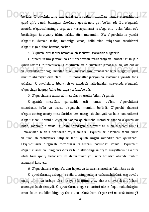 bo‘ladi.   O‘quvchilarning   individual   xususiyatlari,   mayllari   hamda   qiziqishlarini
qayd   qilib   berish   bilangina   cheklanib   qolish   noto‘g‘ri   bo‘lur   edi.   Bu   o‘rganish
asosida   o‘quvchilarning   o‘ziga   xos   xususiyatlarini   hisobga   olib,   bular   bilan   olib
boriladigan   tarbiyaviy   ishini   tashkil   etish   muhimdir.   O‘z   o‘quvchilarini   yaxshi
o‘rganish   demak,   tashqi   tomoniga   emas,   balki   ular   hulq-atvor   sabablarini
o‘rganishga e’tibor bermoq darkor.
4. O‘quvchilarni tabiiy hayot va ish faoliyati sharoitida o‘rganish.
O‘quvchi  ta’lim jarayonida ijtimoiy foydali maslahatga va jamoat ishiga jalb
qilish lozim.O‘qituvchilarning o‘qituvchi va o‘quvchilar  jamoasi  bilan, ota-onalar
va   tevarak-atrofidagi   kishilar   bilan   kirishadigan   munosabatlarini   o‘rgatish   juda
muhim   ahamiyat   kasb   etadi.   Bu   munosabatlar   jarayonida   shaxsning   yanada   to‘la
ochiladi.   O‘quvchilarni   tibbiy   ish   va   kundalik   hatti-harakat   jarayonida   o‘rganish
o‘quvchiga haqiqiy baho berishga yordam beradi. 
5. O‘quvchilarni xilma xil metodlar va usullar bilan o‘rgatish.
O‘rganish   metodlari   qanchalik   turli   tuman   bo‘lsa,   o‘quvchilarni
shunchalik   to‘la   va   asosli   o‘rganishi   mumkin   bo‘ladi.   O‘quvchi   shaxsini
o‘rganishining   asosiy   metodlaridan   biri   uning   ish   faoliyati   va   hatti-harakatlarini
o‘rganishdan   iboratdir.   Ayni   bir   vaqtda   qo‘shimcha   metodlar   sifatida   o‘quvchilar
bilan,   mazmun   sifatida   ish   olib   boradigan   o‘qituvchilar   bilan   o‘quvchilarning
ota-onalari   bilan   suhbatlardan   foydalaniladi.   O‘quvchilar   insonlarni   tahlil   qilish
va   ular   ish   faoliyatlari   natijalari   tahlil   qilish   singari   metodlar   ham   qo‘llanadi.
O‘quvchilarni   o‘rganish   metodikasi   ta’sirchan   bo‘lmog‘i   kerak.   O‘quvchini
o‘rganish asosida uning harakteri va hulq-atvoridagi salbiy xususiyatlarining oldini
olish   ham   ijobiy   hislatlarni   mustahkamlash   yo‘llarini   belgilab   olishda   muhim
ahamiyat kasb etdi.
6. O‘quvchilarni o‘rganib, ular hayoti va turmush sharoitlari bilan tanishish.
O‘quvchilarning axloqiy hislatlari, uning yutiqlar va kamchiliklari, eng avvalo
uning   ta’lim   va   tarbiya   olish   jarayonida   ijtimoiy   uy   sharoiti,   tevarak-atrofi   ham
ahamiyat kasb etmaydi. O‘quvchilarni o‘rgatish dasturi ularni faqat maktabdagina
emas, balki shu bilan birga uy sharoitida, oilada ham o‘rganishni nazarda tutmog‘i
13 